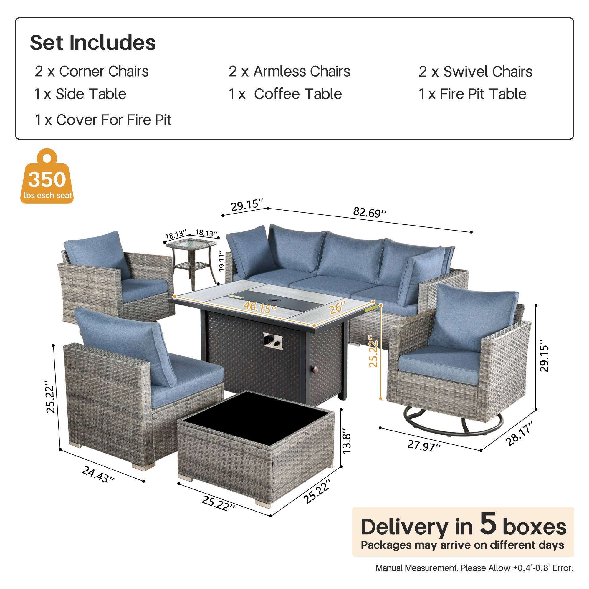 Set Includes  
2 x Corner Chairs  
1 x Side Table  
2 x Armless Chairs  
1 x Coffee Table  
2 x Swivel Chairs  
1 x Fire Pit Table  
1 x Cover For Fire Pit  

350 lbs esch seat  

Dimensions:  
- Corner Chairs: 29.15" x 18.13" x 18.13"  
- Armless Chairs: 25.22" x 24.43" x 25.22"  
- Swivel Chairs: 29.15" x 13.8" x 27.97"  
- Coffee Table: 25.22" x 26" x 25.22"  
- Fire Pit Table: 82.69" x 25.22" x 25.22"  
- Side Table: 25.22" x 24.43" x 25.22"  

Delivery in 5 boxes  
Packages may arrive on different days  
Manual Measurement. Please Allow ±0.4-0.8" Error.