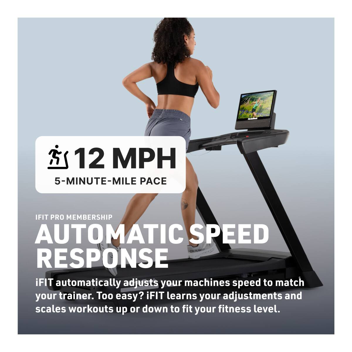 12 MPH  
5-MINUTE-MILE PACE  

IFIT PRO MEMBERSHIP  
AUTOMATIC SPEED RESPONSE  

iFIT automatically adjusts your machine's speed to match your trainer. Too easy? iFIT learns your adjustments and scales workouts up or down to fit your fitness level.