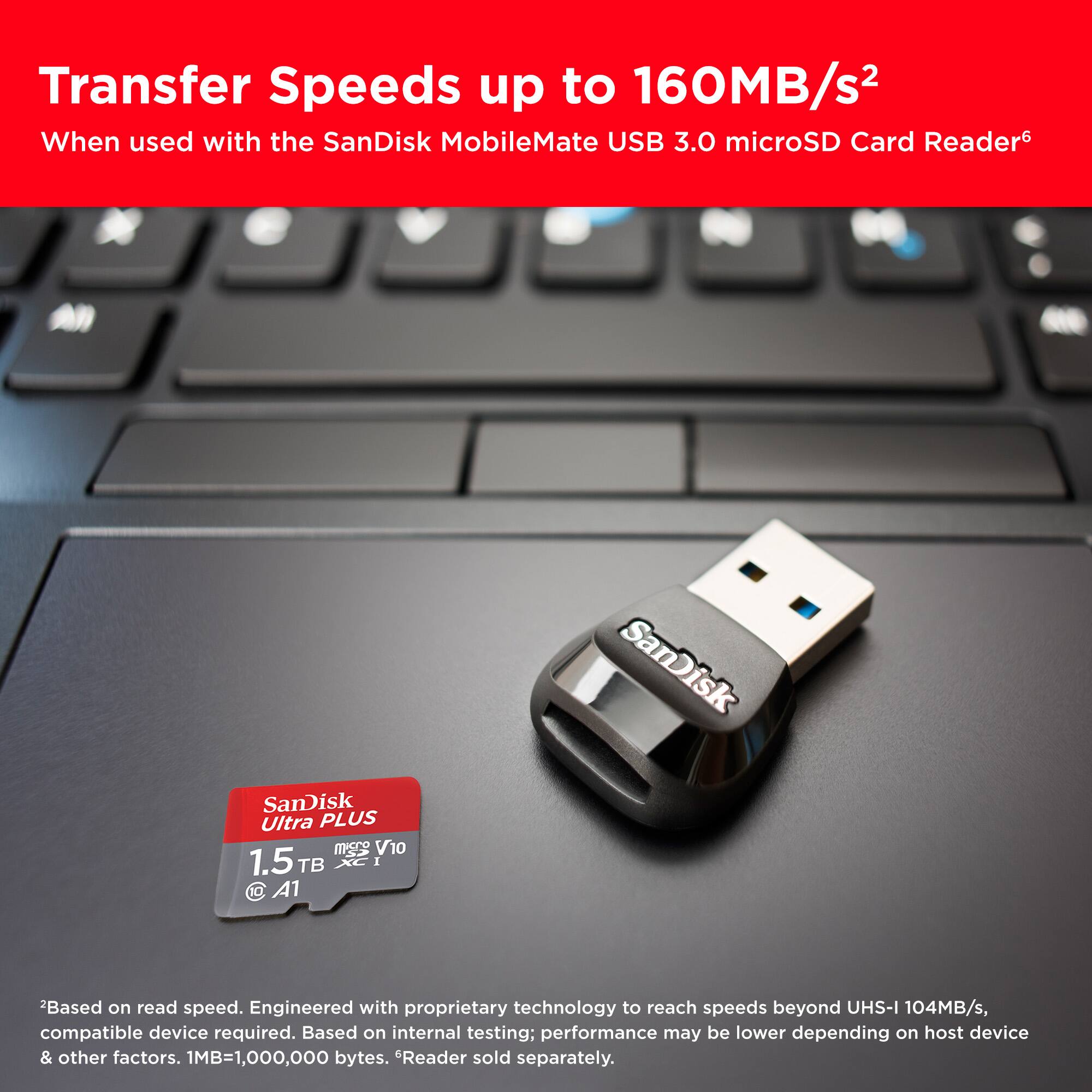 Transfer Speeds up to 160MB/s2 When used with the SanDisk MobileMate USB 3.0 microSD Card Reader. SanDisk Ultra PLUS m V10 1.5 TB XC I 10 A1. Based on read speed. Engineered with proprietary technology to reach speeds beyond UHS-I 104MB/s, compatible device required. Based on internal testing; performance may be lower depending on host device & other factors. 1MB=1,000,000 bytes. Reader sold separately.