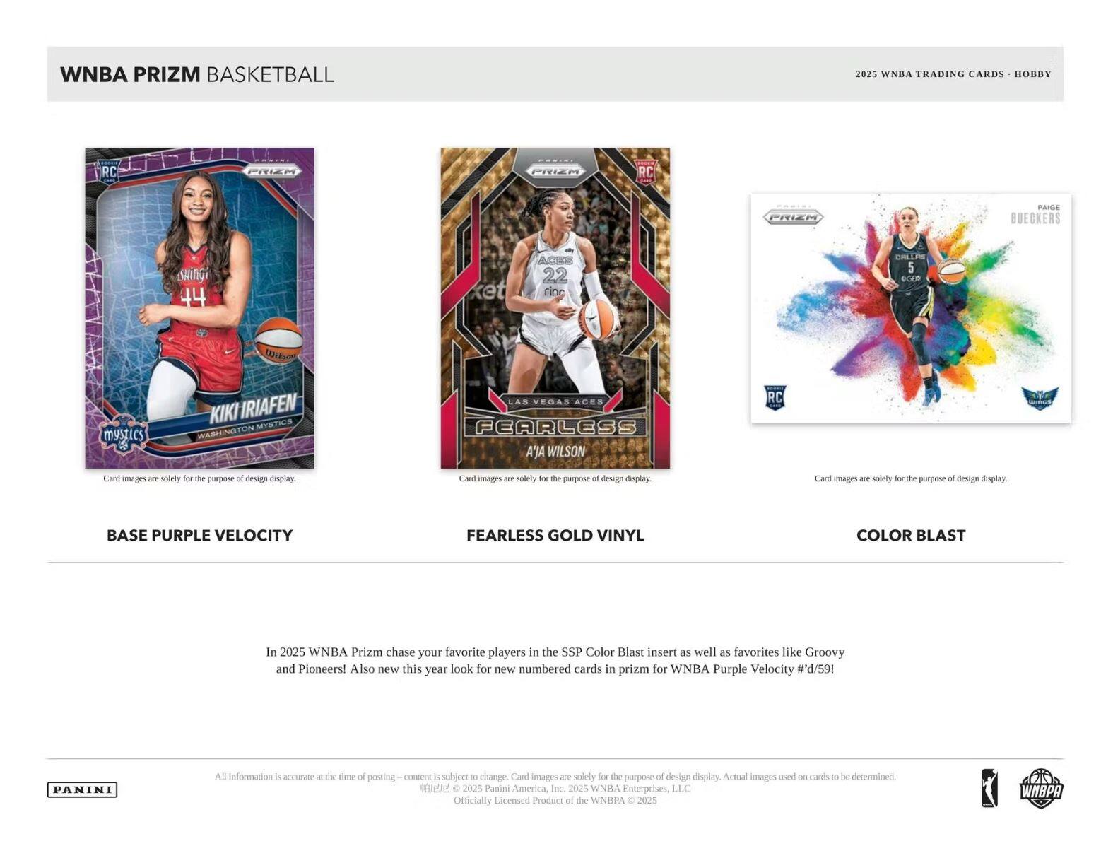 WNBA PRIZM BASKETBALL  
2025 WNBA TRADING CARDS • HOBBY  

BASE PURPLE VELOCITY  
FEARLESS GOLD VINYL  
COLOR BLAST  

In 2025 WNBA Prizm chase your favorite players in the SSP Color Blast insert as well as favorites like Groovy and Pioneers! Also new this year look for new numbered cards in Prizm for WNBA Purple Velocity #d/59!  

Card images are solely for the purpose of design display. Actual images used on cards to be determined.  

All information is accurate at the time of posting – content is subject to change. Card images are solely for the purpose of design display.  

© 2025 Panini America, Inc. 2025 WNBA Enterprises, LLC Officially Licensed Product of the WNBA © 2025  

PANINI  

WNBA PRIZM BASKETBALL  
2025 WNBA TRADING CARDS • HOBBY  

BASE PURPLE VELOCITY  
FEARLESS GOLD VINYL  
COLOR BLAST  

In 2025 WNBA Prizm chase your favorite players in the SSP Color Blast insert as well as