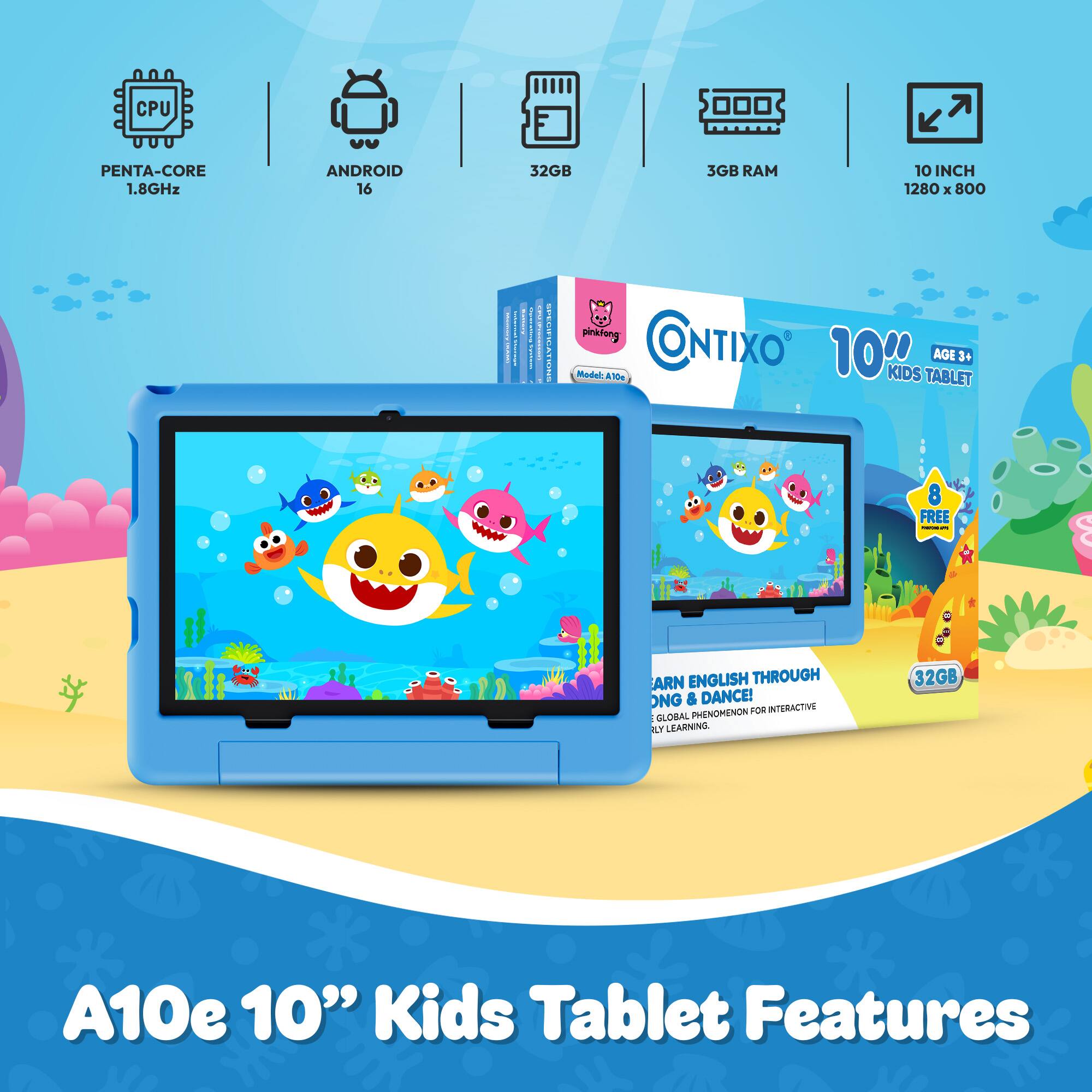 CPU  
PENTA-CORE 1.8GHz  
ANDROID 16  
32GB  
3GB RAM  
10 INCH 1280 X 800  
CHEESE  
BEEBER  
2018  
OMS  
pinkfong CONTIXO Model A10c 10HRS KIDS TABLET AGE 3+  
8 FREE -  
ARN ENGLISH THROUGH ONG & DANCE! PHENOMENON FOR INTERACTIVE GLOBAL LY LEARNING.  
32GB  
A10e 10" Kids Tablet Features