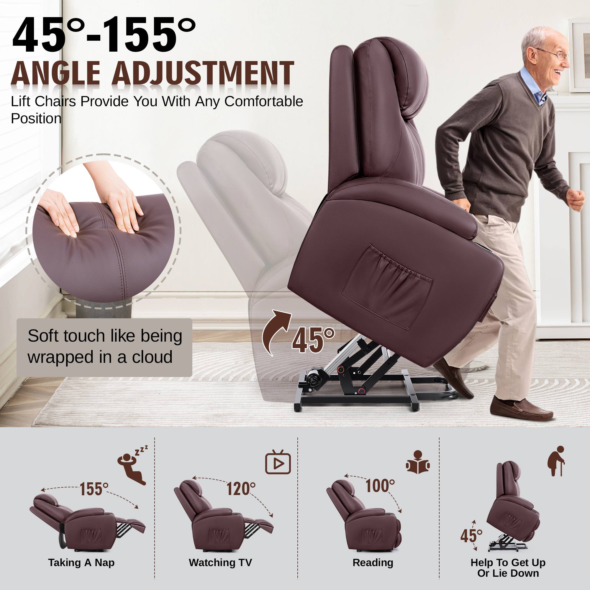 45°-155° ANGLE ADJUSTMENT  
Lift Chairs Provide You With Any Comfortable Position  

Soft touch like being wrapped in a cloud  

45°  

155°  
Taking A Nap  

120°  
Watching TV  

100°  
Reading  

45°  
Help To Get Up Or Lie Down