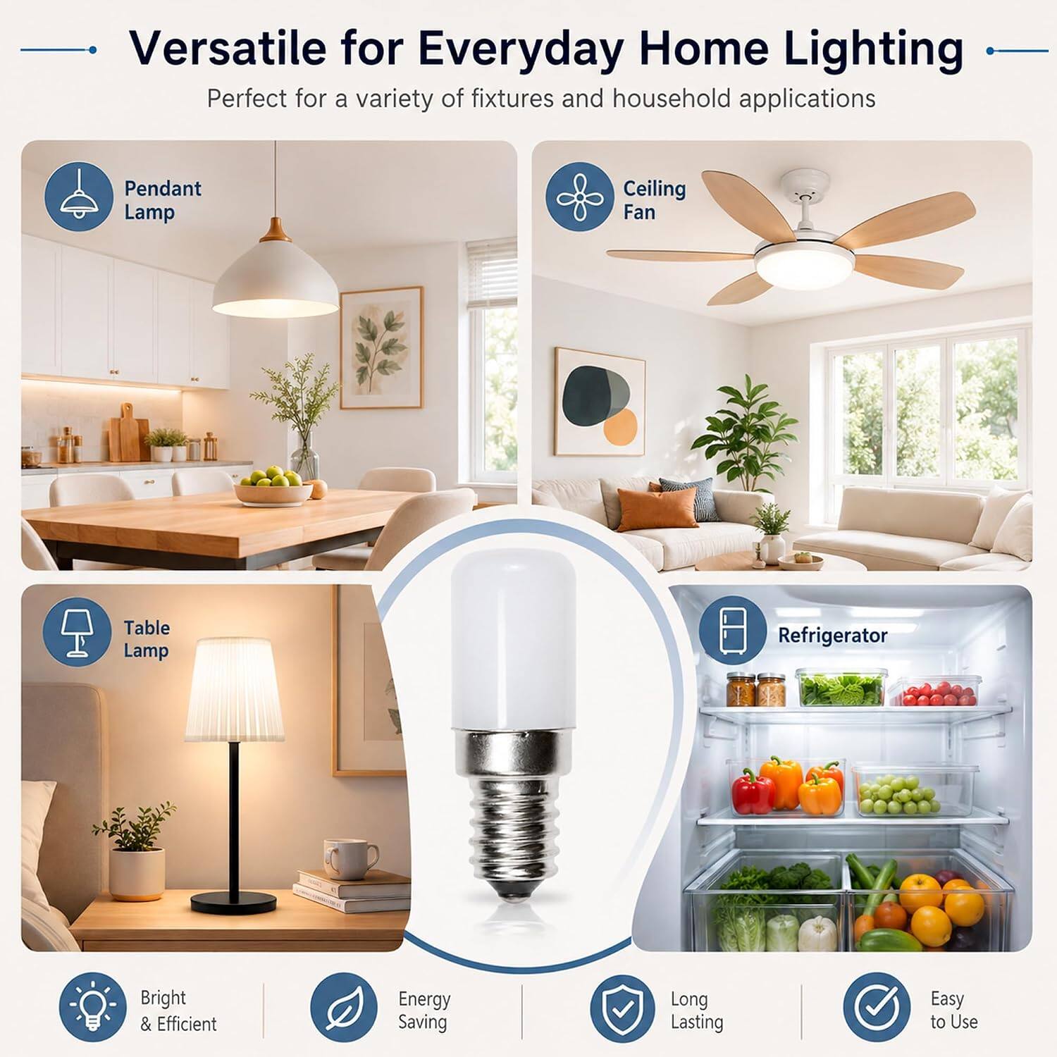Versatile for Everyday Home Lighting  
Perfect for a variety of fixtures and household applications

- Pendant Lamp
- Ceiling Fan
- Table Lamp
- Refrigerator

Bright & Efficient  
Energy Saving  
Long Lasting  
Easy to Use