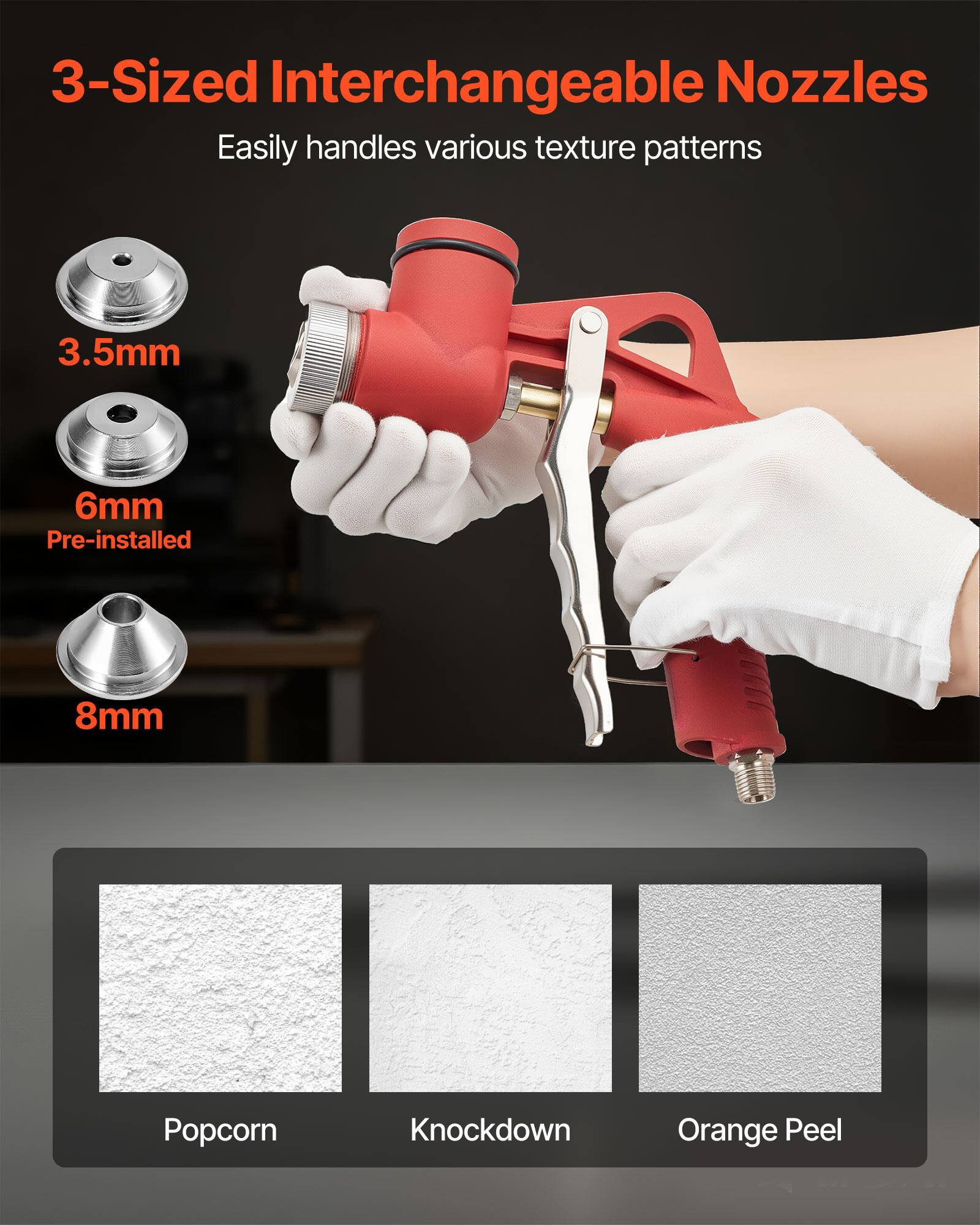 3-Sized Interchangeable Nozzles  
Easily handles various texture patterns  

3.5mm  
6mm Pre-installed  
8mm  

Popcorn  
Knockdown  
Orange Peel