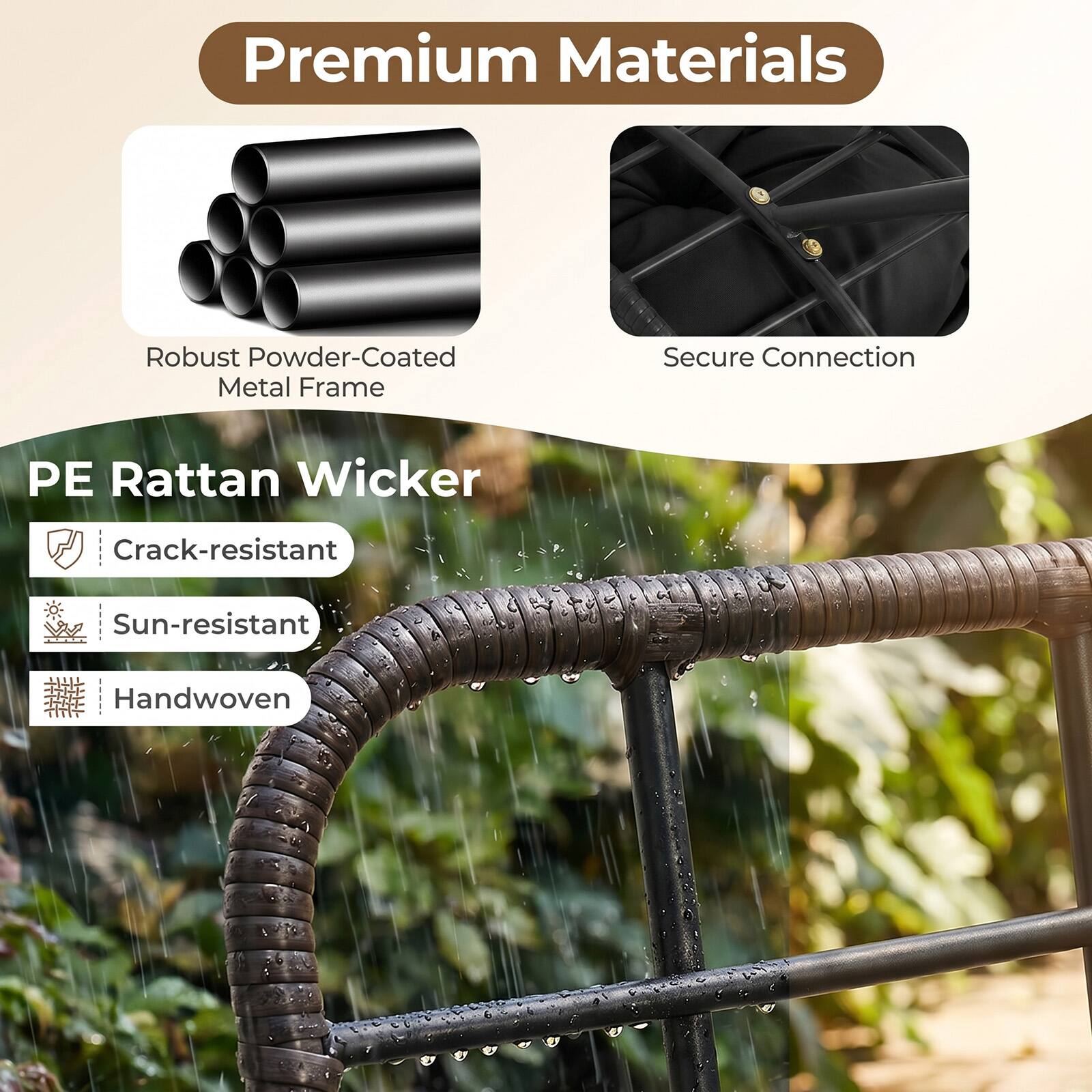 Premium Materials  
Robust Powder-Coated Metal Frame  
Secure Connection  
PE Rattan Wicker  
Crack-resistant  
Sun-resistant  
Handwoven