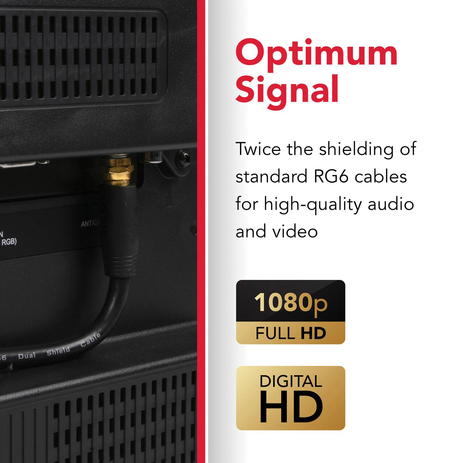 Optimum Signal

Twice the shielding of standard RG6 cables for high-quality audio and video

1080p FULL HD

DIGITAL HD