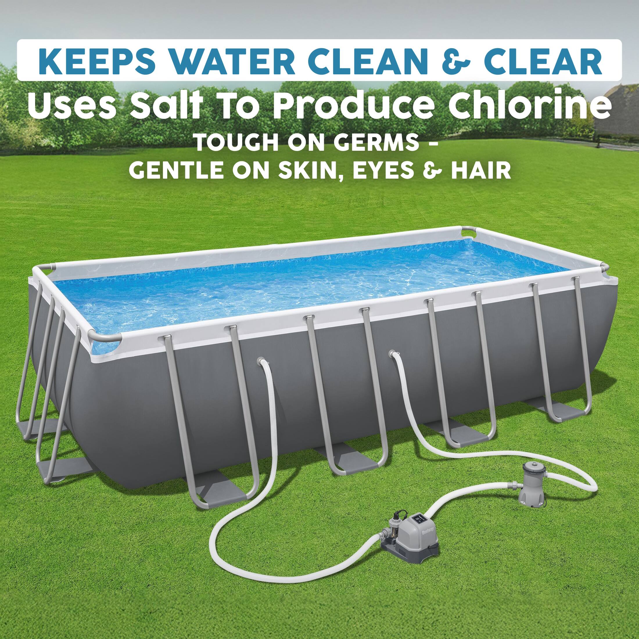 KEEPS WATER CLEAN & CLEAR  
Uses Salt To Produce Chlorine  
TOUGH ON GERMS - GENTLE ON SKIN, EYES & HAIR