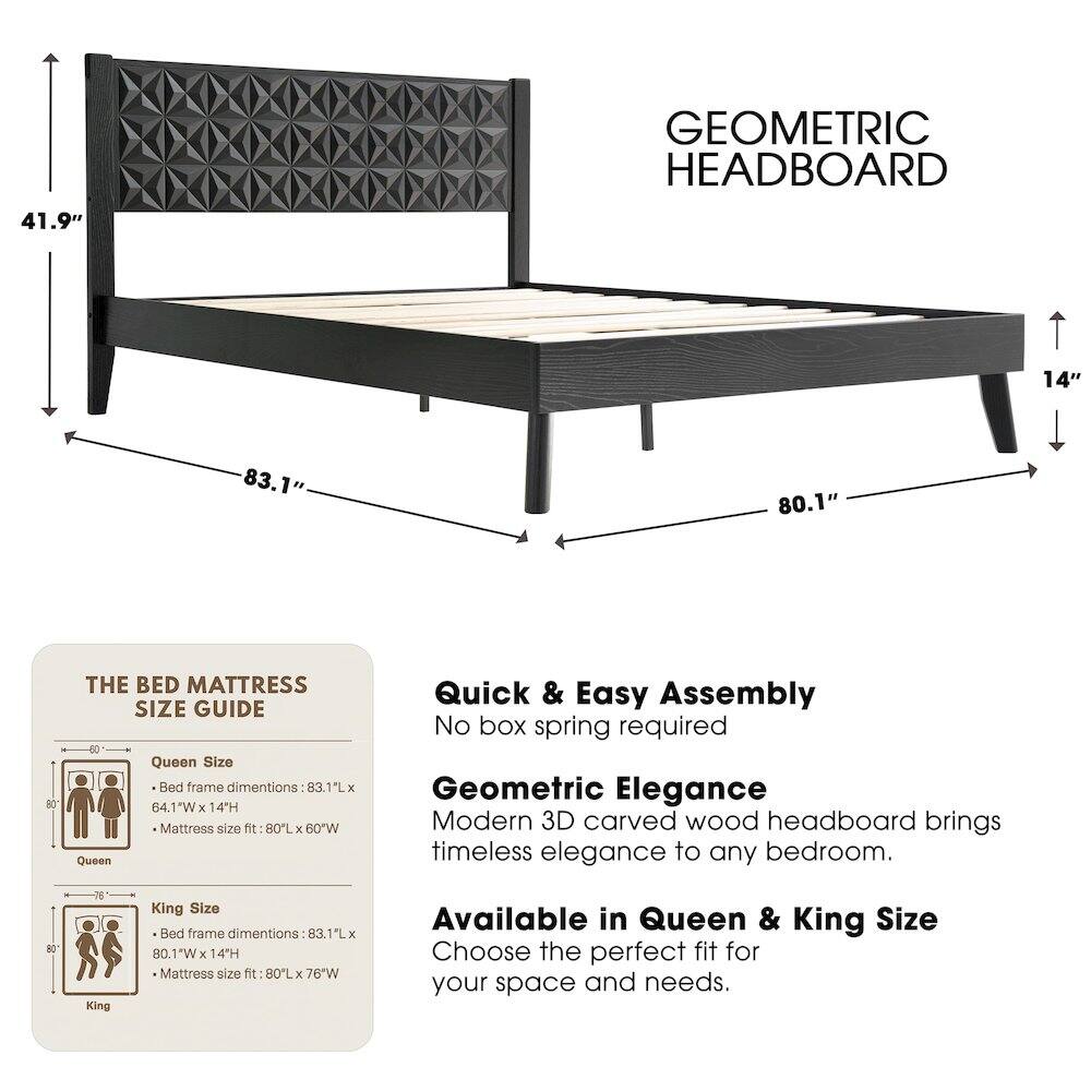 41.9" GEOMETRIC HEADBOARD

14" 83.1" 80.1" 80

THE BED MATTRESS SIZE GUIDE

Queen Size Bed frame dimensions: 83.1L x 64.1W x 14H
Mattress size fit: 80L x 60W

King Size Bed frame dimensions: 83.1L x 80.1"W x 14H
Mattress size fit: 80L x 76"W

Quick & Easy Assembly
No box spring required

Geometric Elegance
Modern 3D carved wood headboard brings timeless elegance to any bedroom.

Available in Queen & King Size
Choose the perfect fit for your space and needs.
