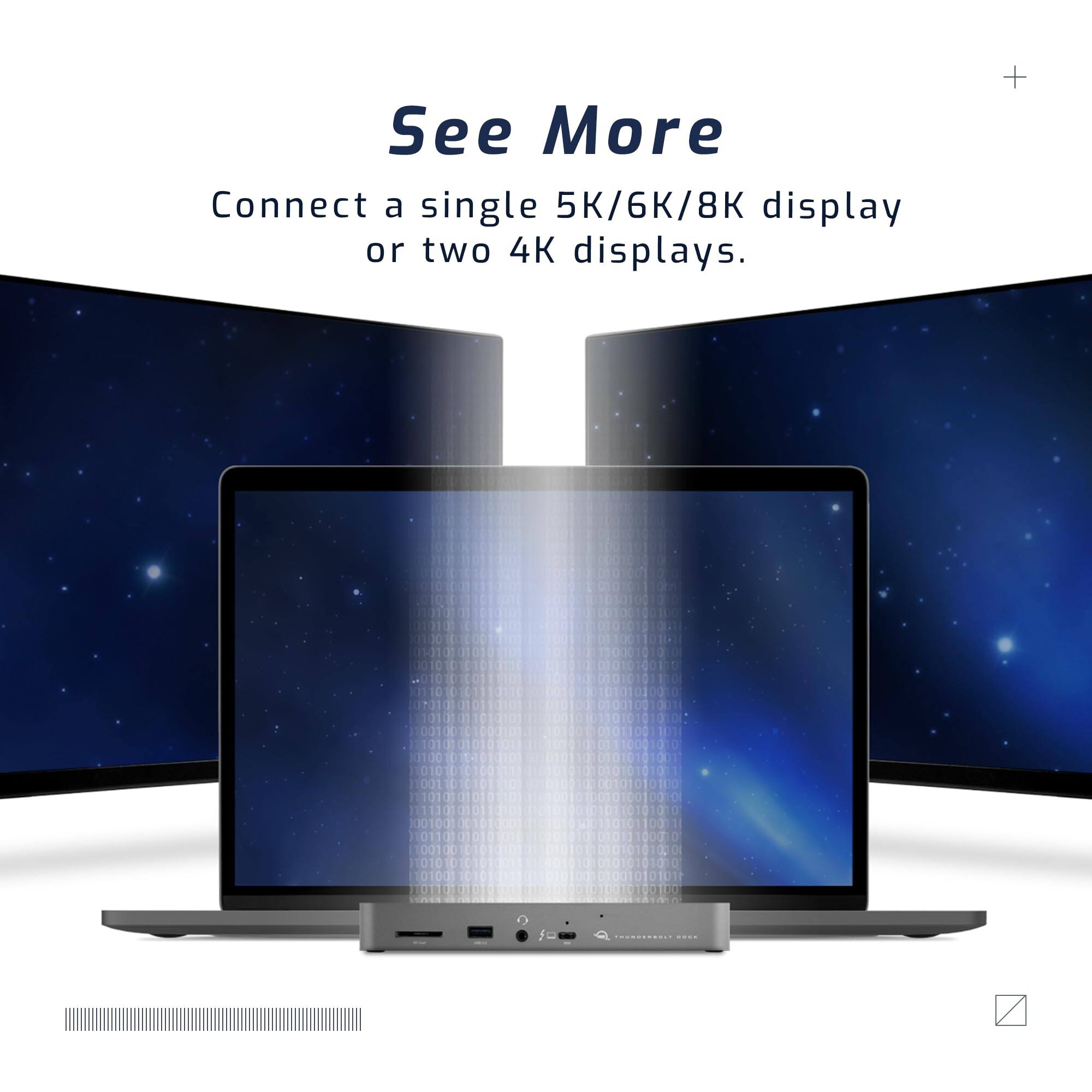 See More  
Connect a single 5K/6K/8K display or two 4K displays.