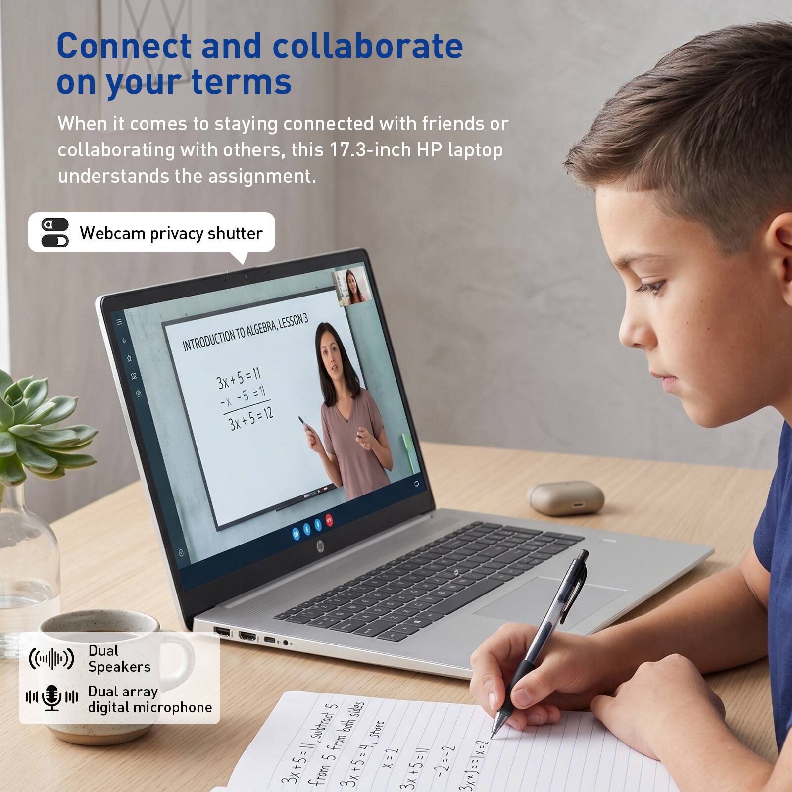 Connect and collaborate on your terms

When it comes to staying connected with friends or collaborating with others, this 17.3-inch HP laptop understands the assignment.

Webcam privacy shutter

INTRODUCTION TO ALGEBRA, LESSON 3

3x + 5 = 11
-5 = 1
-5 = 1
- X
3x + 5 = 12

Dual Speakers
Dual array digital microphone