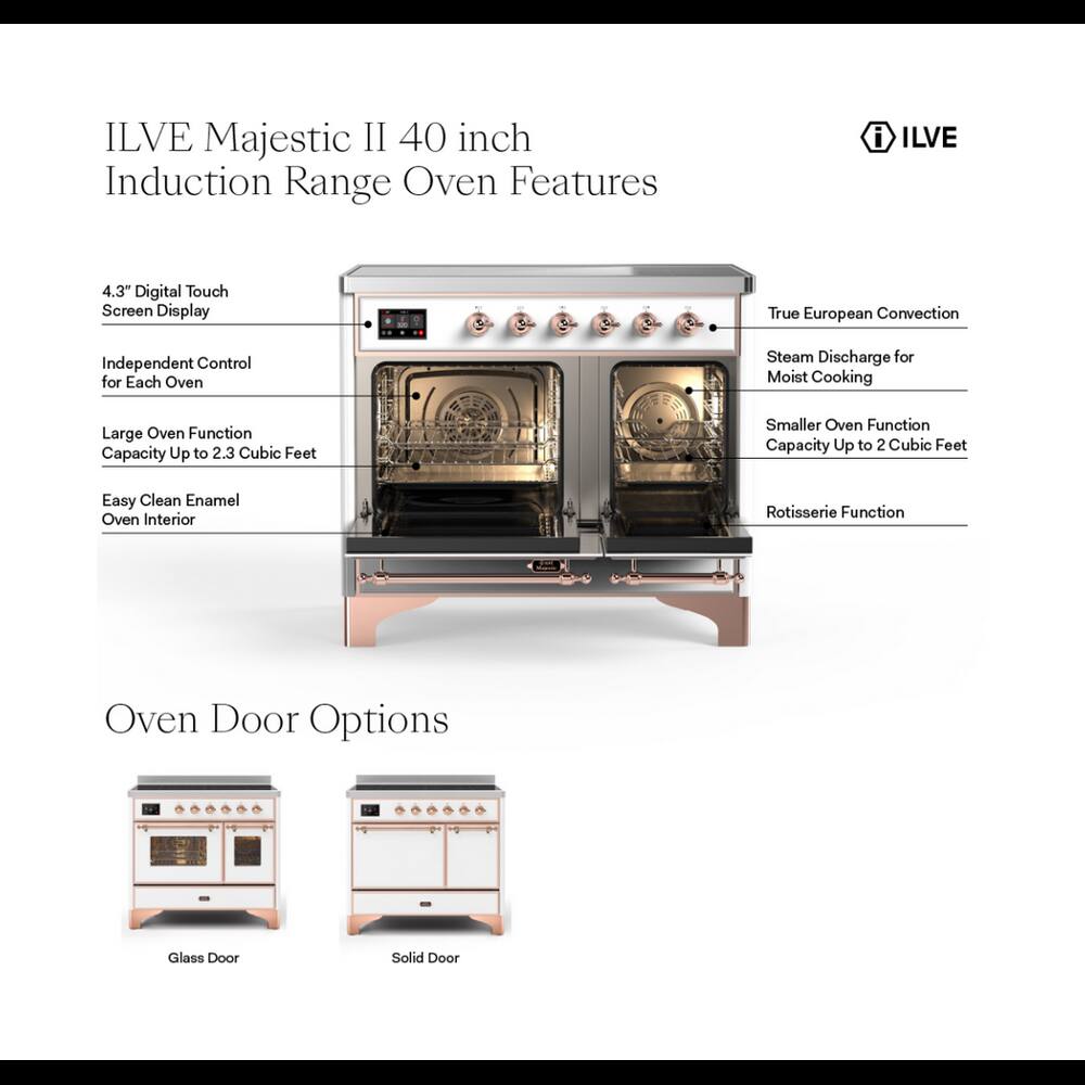 ILVE Majestic II 40 inch Induction Range Oven Features

- 4.3" Digital Touch Screen Display
- True European Convection
- Independent Control for Each Oven
- Steam Discharge for Moist Cooking
- Large Oven Function Capacity Up to 2.3 Cubic Feet
- Smaller Oven Function Capacity Up to 2 Cubic Feet
- Easy Clean Enamel Oven Interior
- Rotisserie Function

Oven Door Options

- Glass Door
- Solid Door