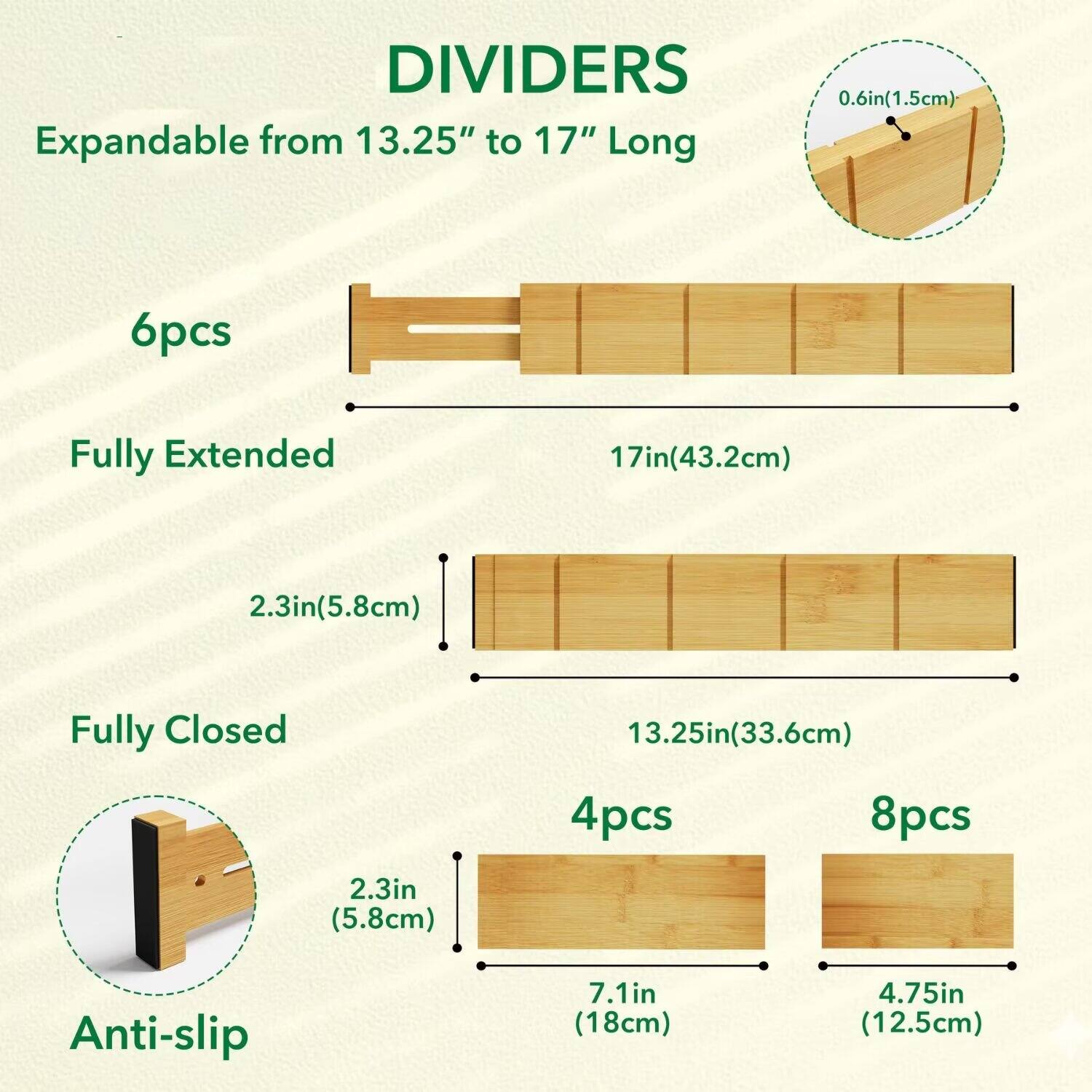 DIVIDERS  
Expandable from 13.25" to 17" Long  

6pcs  
Fully Extended  
17in(43.2cm)  
2.3in(5.8cm)  

Fully Closed  
13.25in(33.6cm)  
4pcs  
8pcs  

Anti-slip  
2.3in (5.8cm)  
7.1in (18cm)  
4.75in (12.5cm)