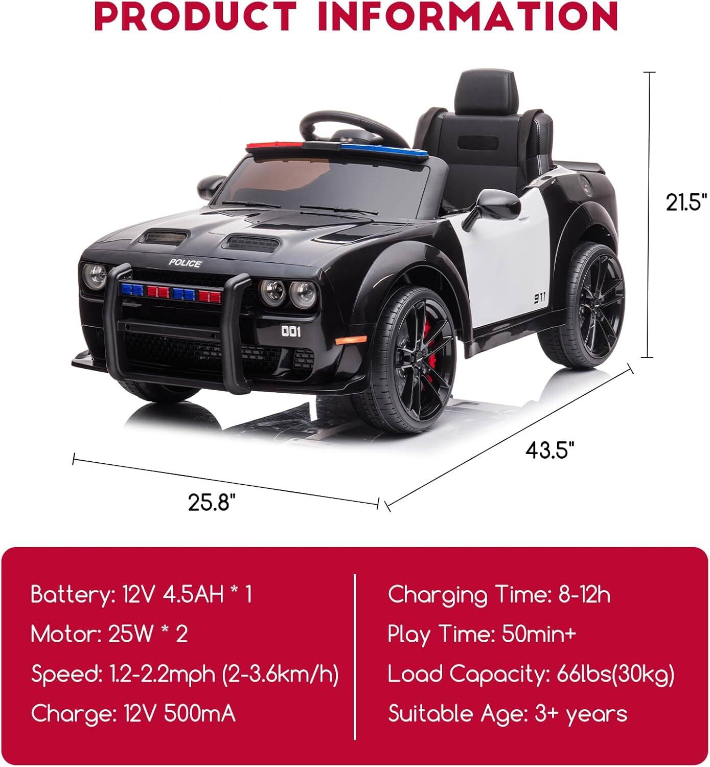 **PRODUCT INFORMATION**

- **Dimensions:**
  - Length: 43.5"
  - Width: 25.8"
  - Height: 21.5"

- **Battery:**
  - 12V 4.5AH * 1

- **Motor:**
  - 25W * 2

- **Speed:**
  - 1.2-2.2mph (2-3.6km/h)

- **Charging Time:**
  - 8-12h

- **Play Time:**
  - 50min+

- **Load Capacity:**
  - 66lbs (30kg)

- **Charge:**
  - 12V 500mA

- **Suitable Age:**
  - 3+ years