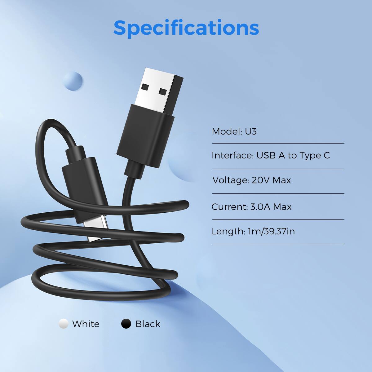 Specifications
Model: U3
Interface: USB A to Type C
Voltage: 20V Max
Current: 3.0A Max
Length: 1m/39.37in
White
Black