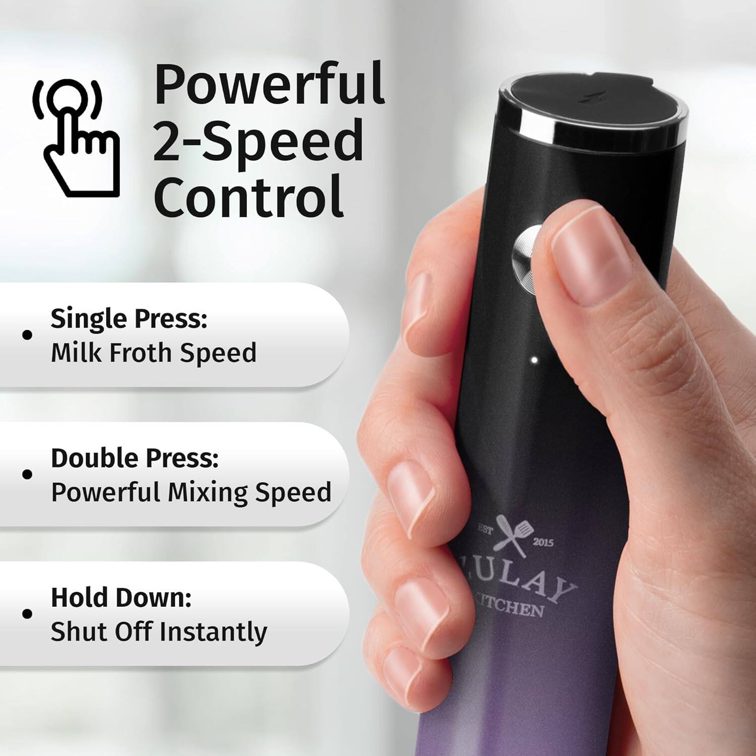 Powerful 2-Speed Control

- Single Press: Milk Froth Speed
- Double Press: Powerful Mixing Speed
- Hold Down: Shut Off Instantly

EST 2015 ULAY KITCHEN
