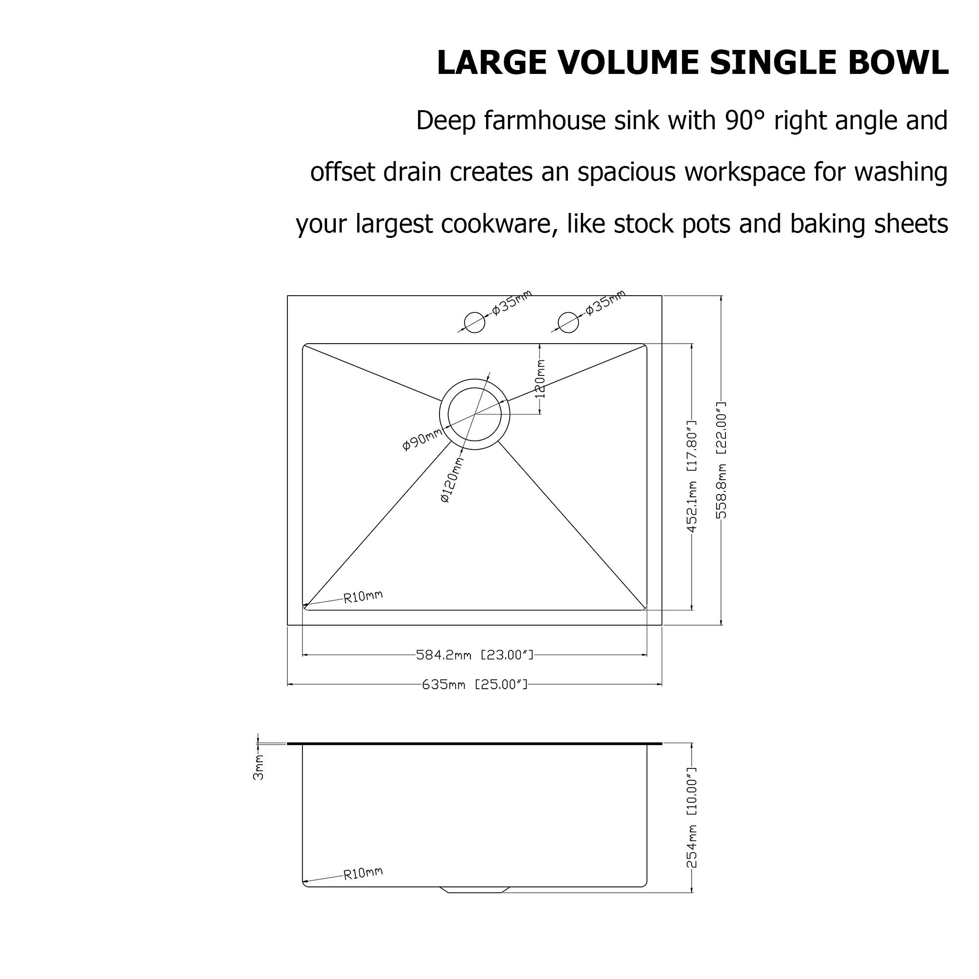 LARGE VOLUME SINGLE BOWL

Deep farmhouse sink with 90° right angle and offset drain creates an spacious workspace for washing your largest cookware, like stock pots and baking sheets

- 35mm
- 120mm
- 20mm
- 452.1mm (17.80")
- 558.8mm (22.00")
- R10mm
- 584.2mm (23.00")
- 635mm (25.00")
- 254mm (10.00")
- 244mm (9.60")
- 538mm (21.20")
- 452mm (17.80")
- 3mm