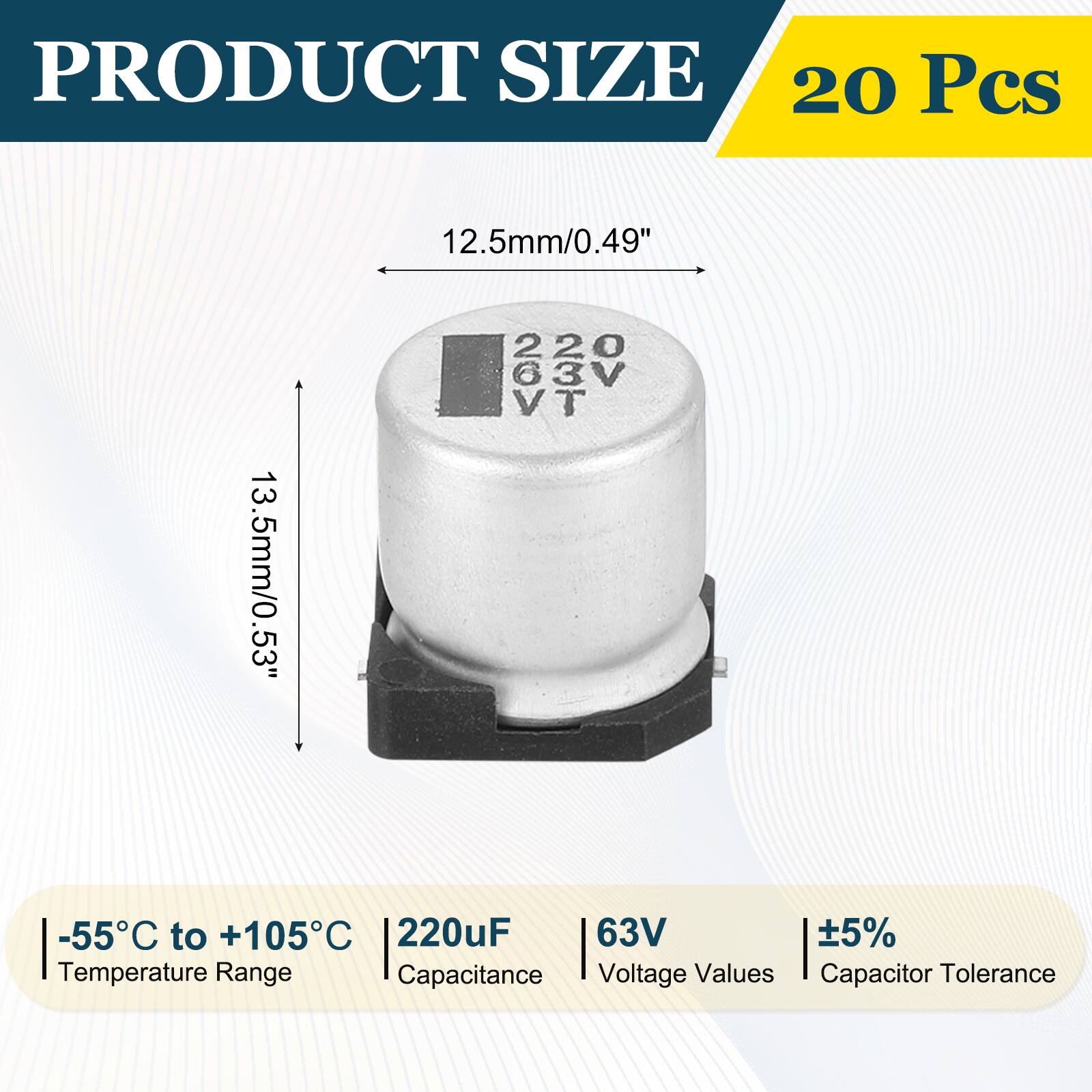 PRODUCT SIZE  
20 Pcs  

12.5mm/0.49"  
13.5mm/0.53"  

-55°C to +105°C  
220µF  
63V  
±5%  

Temperature Range  
Capacitance  
Voltage Values  
Capacitor Tolerance