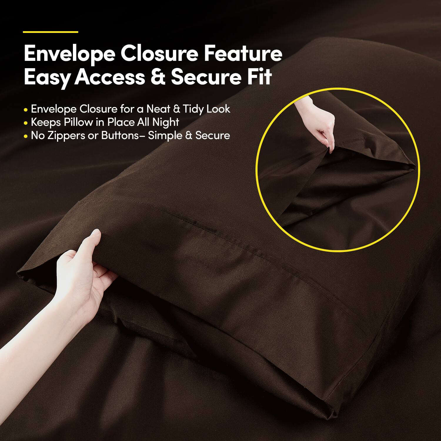 Envelope Closure Feature  
Easy Access & Secure Fit  

- Envelope Closure for a Neat & Tidy Look  
- Keeps Pillow in Place All Night  
- No Zippers or Buttons – Simple & Secure