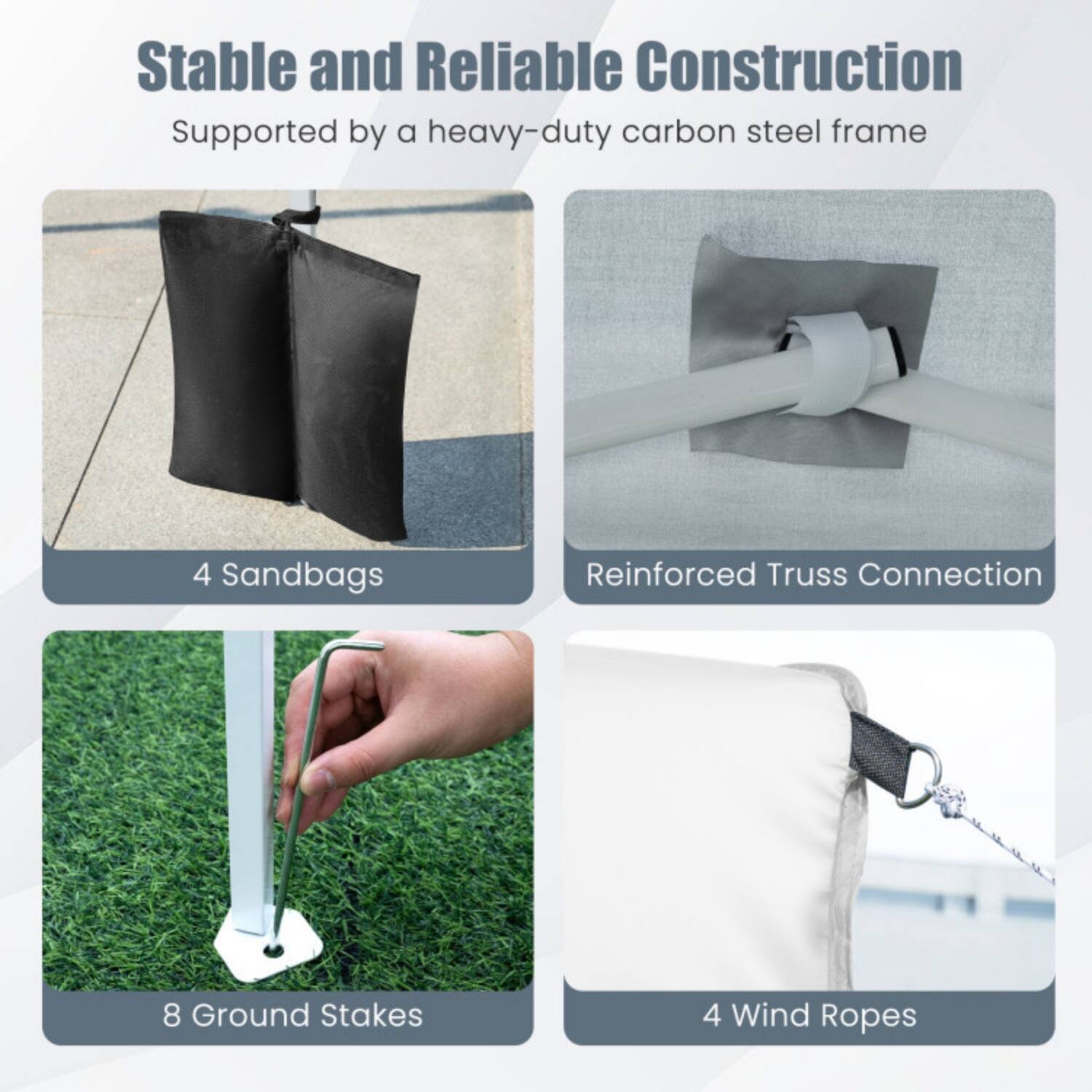 Stable and Reliable Construction  
Supported by a heavy-duty carbon steel frame

- 4 Sandbags
- Reinforced Truss Connection
- 8 Ground Stakes
- 4 Wind Ropes