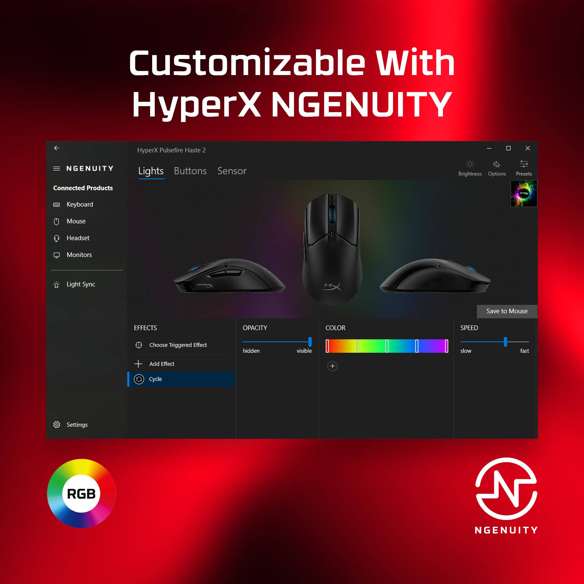 Customizable with HyperX NGENUITY. HyperX Pulsefire Haste 2 x NGENUITY Connected Products. Lights, Buttons, Sensor, Brightness Options, Presets, Keyboard, Mouse, Headset, Monitors, Light Sync, Save to Mouse, EFFECTS, OPACITY, COLOR SPREAD, Choose Triggered Effect + And Effect hdien viuble + slow fast Cycle Settings, RGB NGENUITY.