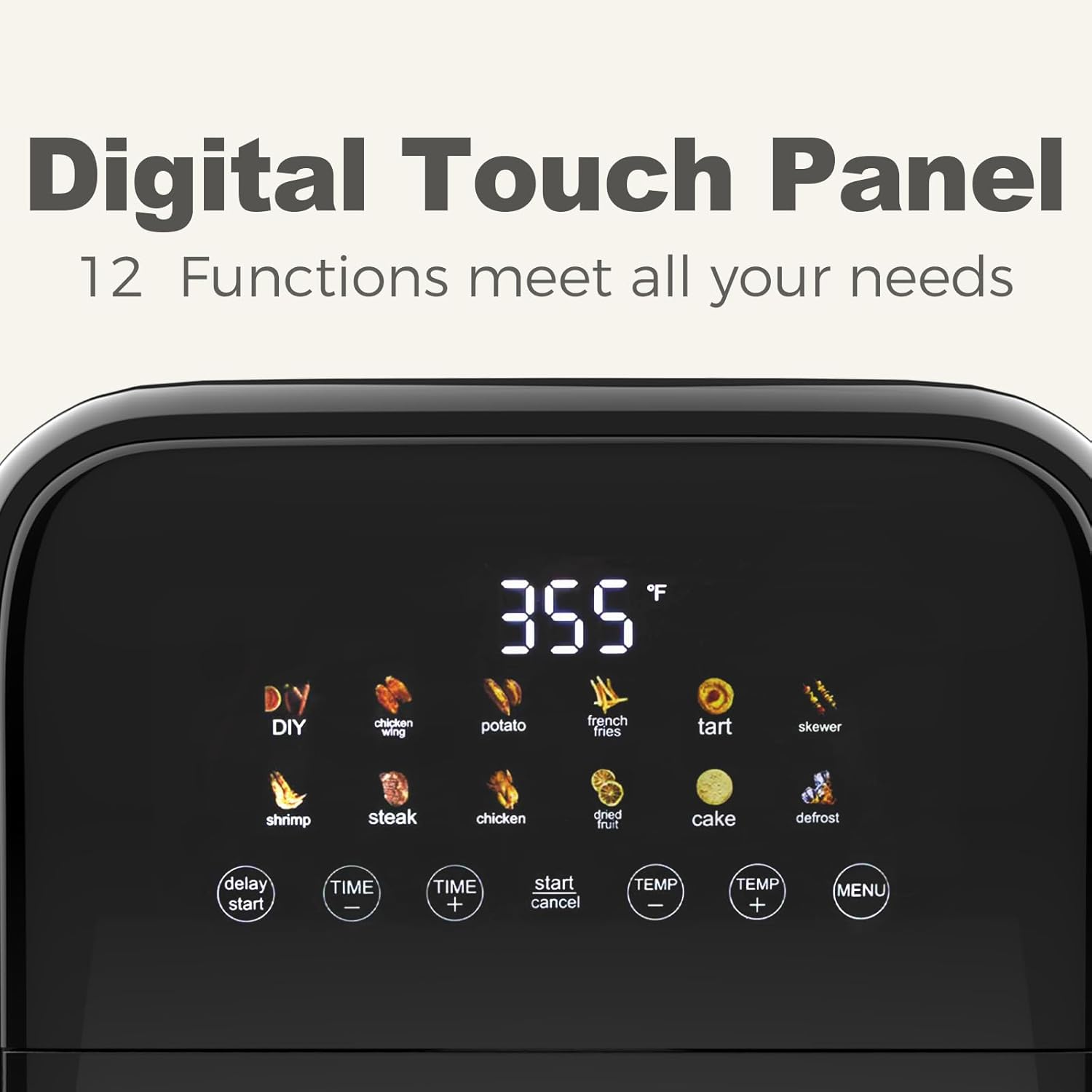 Digital Touch Panel  
12 Functions meet all your needs  

DIY chicken wing  
potato french fries tart skewer shrimp steak chicken dried fruit cake defrost  

delay start TIME - TIME + start cancel TEMP - TEMP + MENU