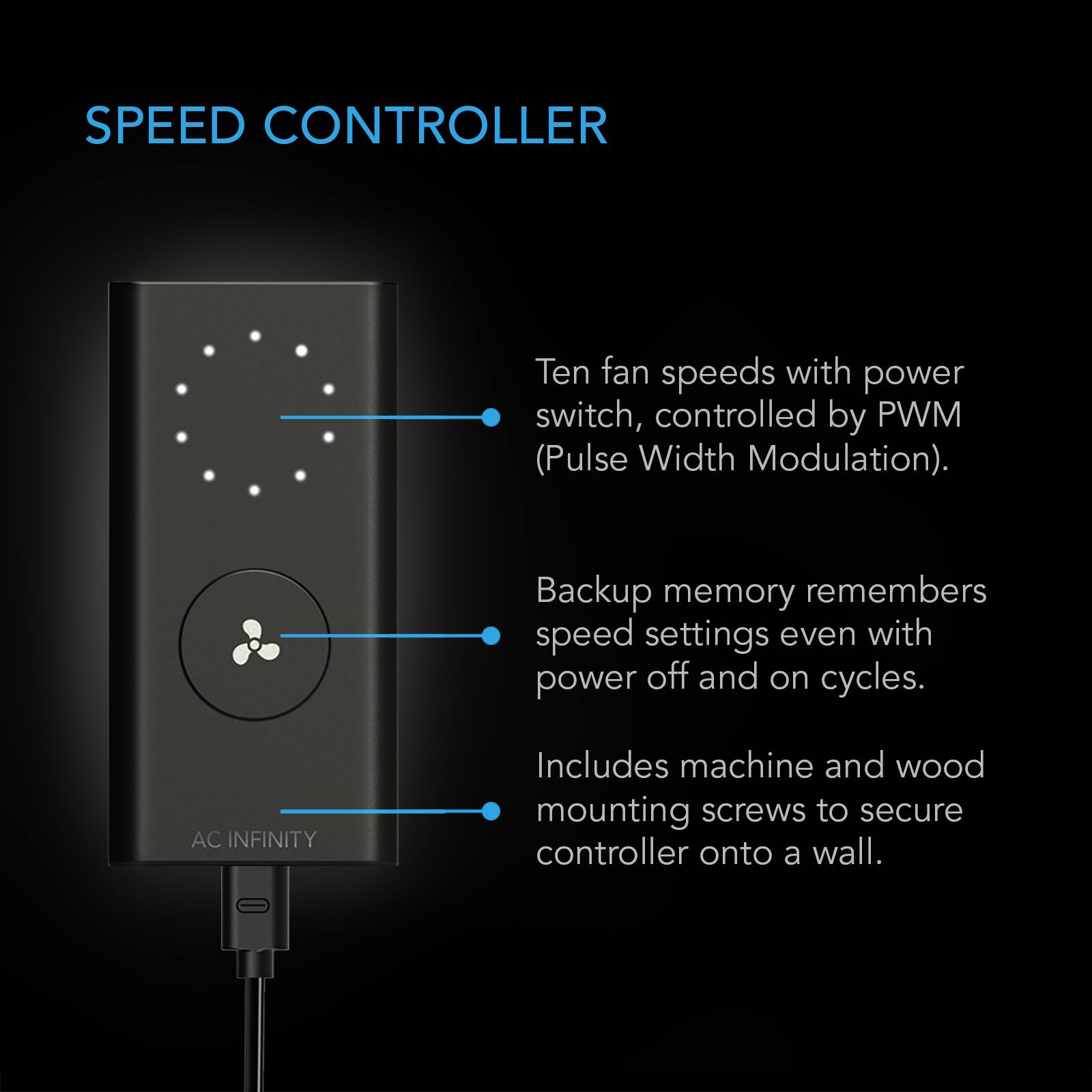 SPEED CONTROLLER

Ten fan speeds with power switch, controlled by PWM (Pulse Width Modulation).

Backup memory remembers speed settings even with power off and on cycles.

AC INFINITY

Includes machine and wood mounting screws to secure controller onto a wall.