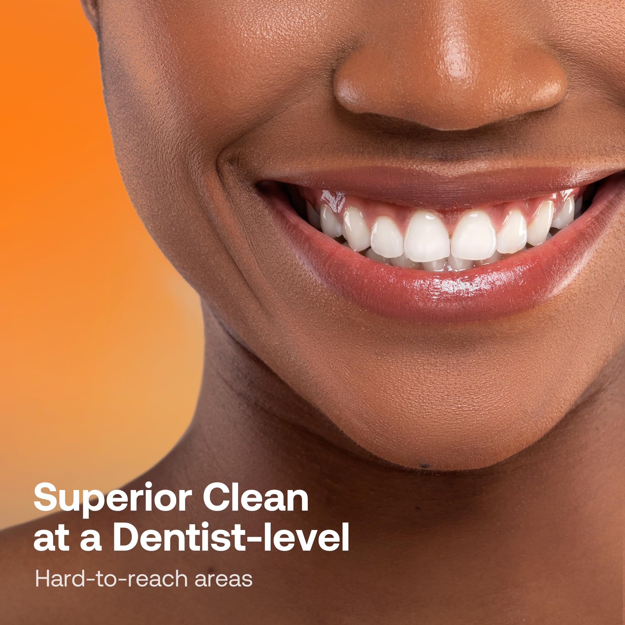 Superior Clean at a Dentist-level  
Hard-to-reach areas