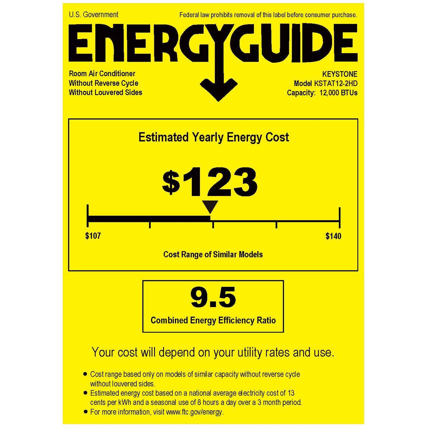 U.S. Government Federal law prohibits removal of this label before consumer purchase. ENERGYGUIDE Without Without Room Air Louvered Reverse Cycle Sides Model KSTAT12-2HD KEYSTONE Capacity: 12,000 BTUs Estimated Yearly Energy Cost $123 $107 $140 Cost Range of Similar Models 9.5 Combined Energy Efficiency Ratio Your cost will depend on your utility rates and use. Cost range based only on models of similar capacity without reverse cycle without louvered sides. Estimated energy cost based on a national average electricity cost of 13 cents per kWh and a seasonal use of 8 hours a day over a 3 month period For more information, visit [www.ftc.gov/energy](http://www.ftc.gov/energy).
