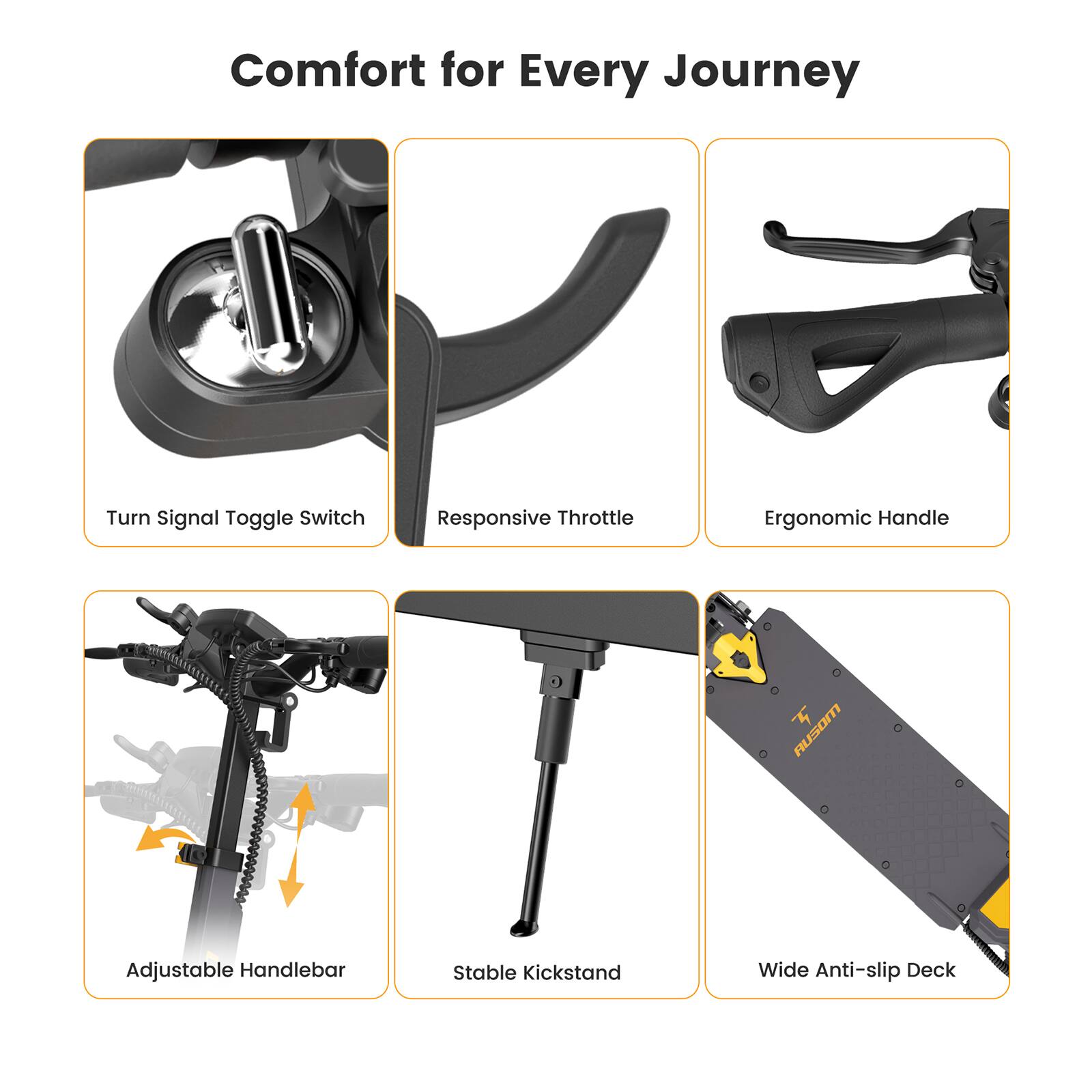 Comfort for Every Journey

- Turn Signal Toggle Switch
- Responsive Throttle
- Ergonomic Handle
- Adjustable Handlebar
- Stable Kickstand
- Wide Anti-slip Deck
