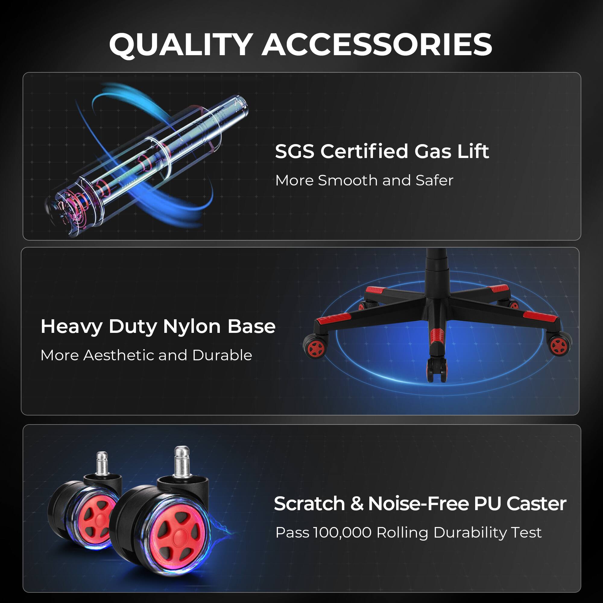 QUALITY ACCESSORIES
SGS Certified Gas Lift More Smooth and Safer
Heavy Duty Nylon Base More Aesthetic and Durable
Scratch & Noise-Free PU Caster Pass 100,000 Rolling Durability Test