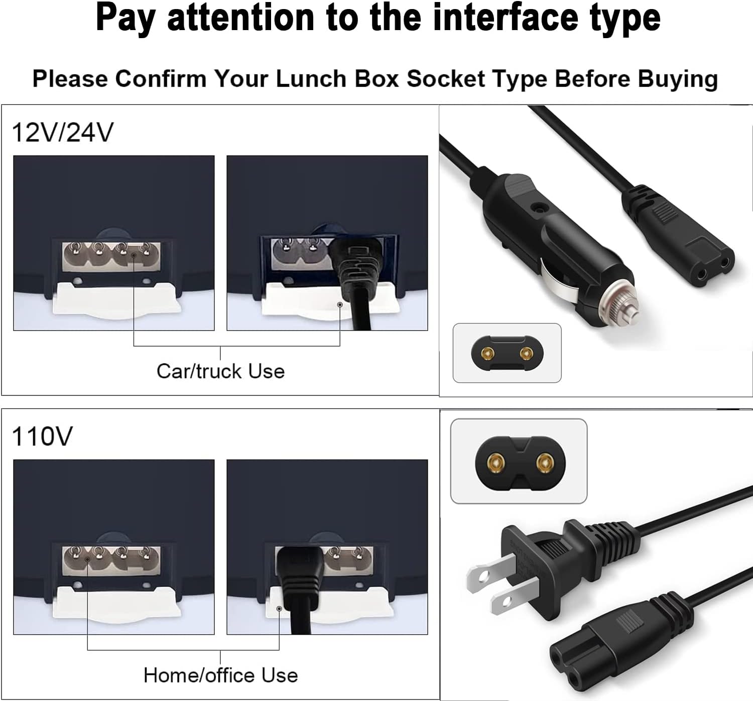 Pay attention to the interface type

Please Confirm Your Lunch Box Socket Type Before Buying

12V/24V  
Car/truck Use

110V  
Home/office Use