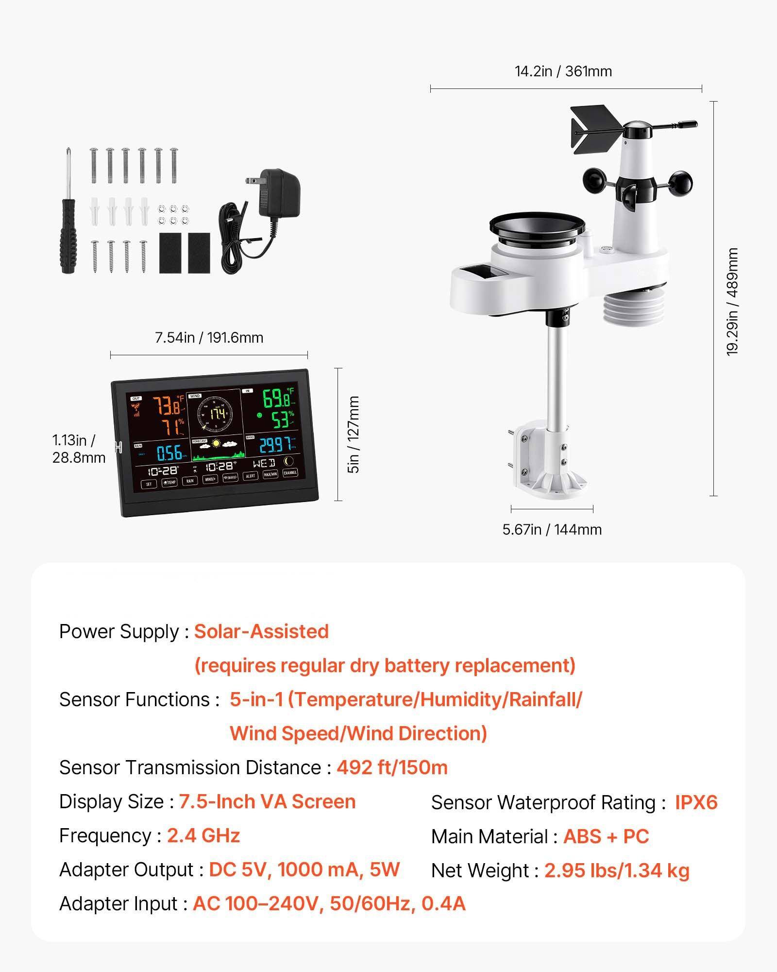 14.2in / 361mm  
1.13in / 28.8mm  
7.54in / 191.6mm  
738  
698  
174  
1.53 - 056 2997 "BSO HE BS-C: i - - - 127mm 5in 489mm - 19.29in 5.67in / 144mm  

Power Supply: Solar-Assisted (requires regular dry battery replacement)  
Sensor Functions: 5-in-1 (Temperature/Humidity/Rainfall/Wind Speed/Wind Direction)  
Sensor Transmission Distance: 492 ft/150m  
Display Size: 7.5-Inch VA Screen  
Frequency: 2.4 GHz  
Main Material: ABS + PC  
Adapter Output: DC 5V, 1000 mA, 5W  
Adapter Input: AC 100-240V, 50/60Hz, 0.4A  
Net Weight: 2.95 lbs/1.34 kg  
Sensor Waterproof Rating: