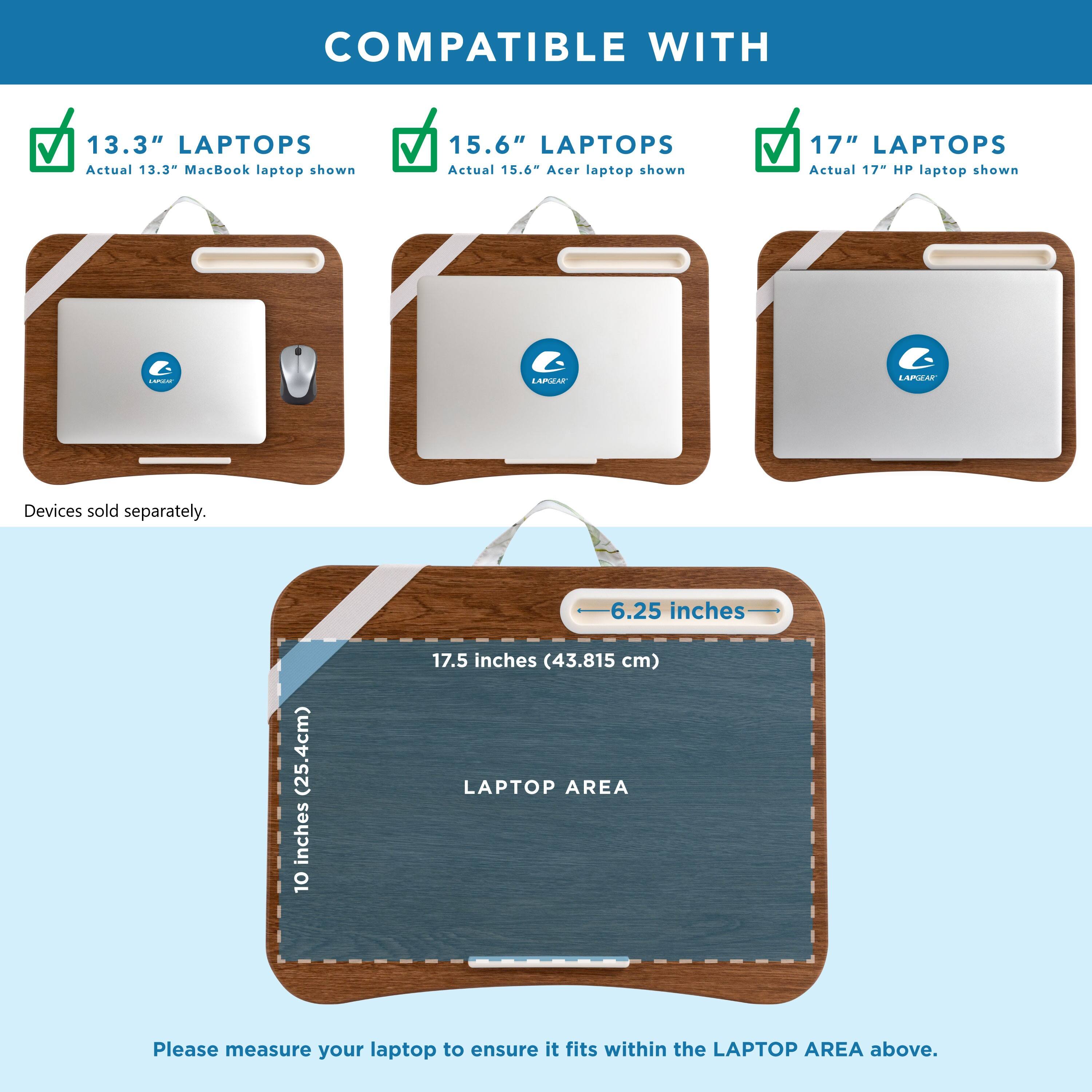 COMPATIBLE WITH 13.3" LAPTOPS Actual 13.3" MacBook laptop shown 15.6" LAPTOPS Actual 15.6" Acer laptop shown 17" LAPTOPS Actual 17" HP laptop shown

6.25 inches (25.4cm) inches 10 17.5 inches (43.815 cm) LAPTOP AREA

Please measure your laptop to ensure it fits within the LAPTOP AREA above.