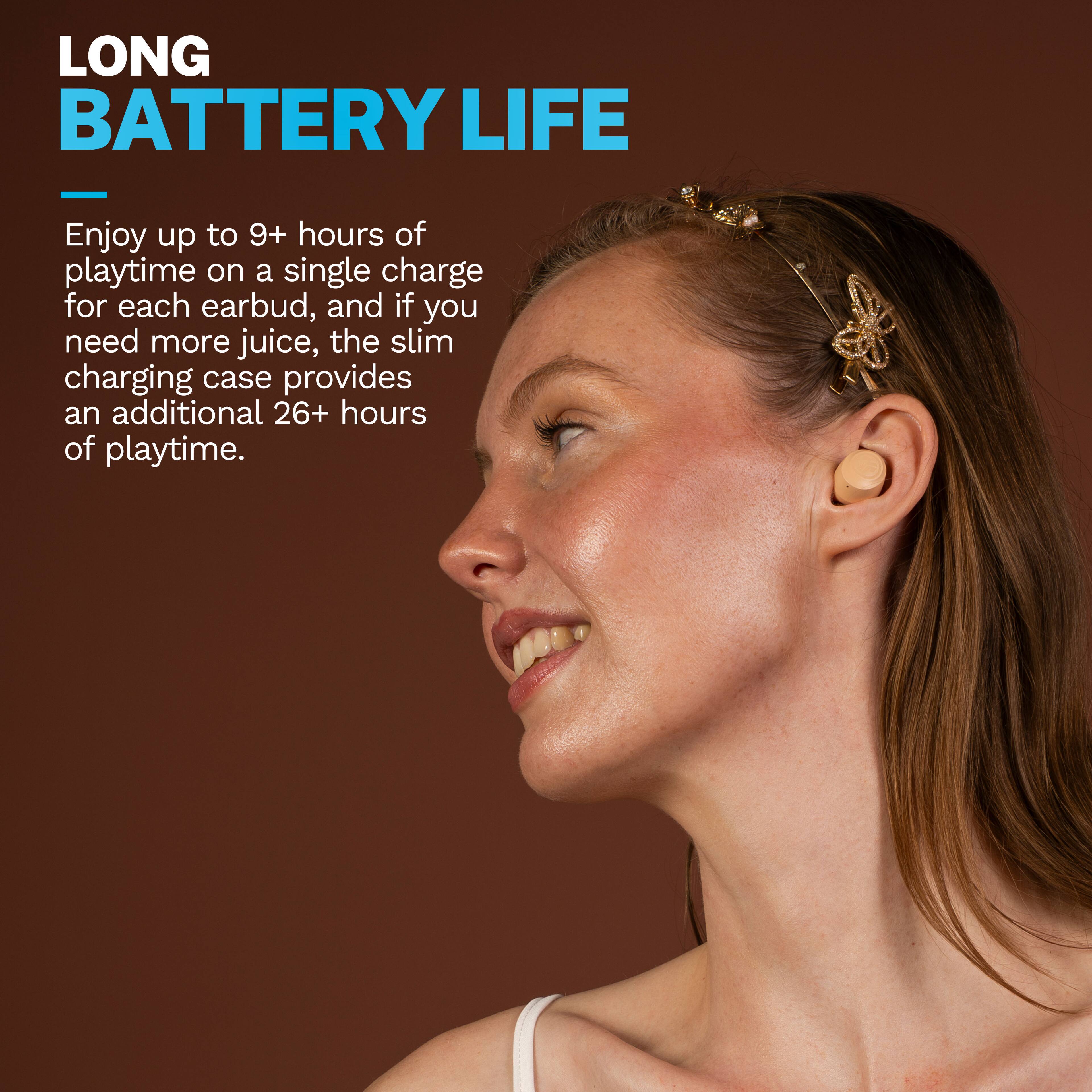 LONG BATTERY LIFE

Enjoy up to 9+ hours of playtime on a single charge for each earbud, and if you need more juice, the slim charging case provides an additional 26+ hours of playtime.