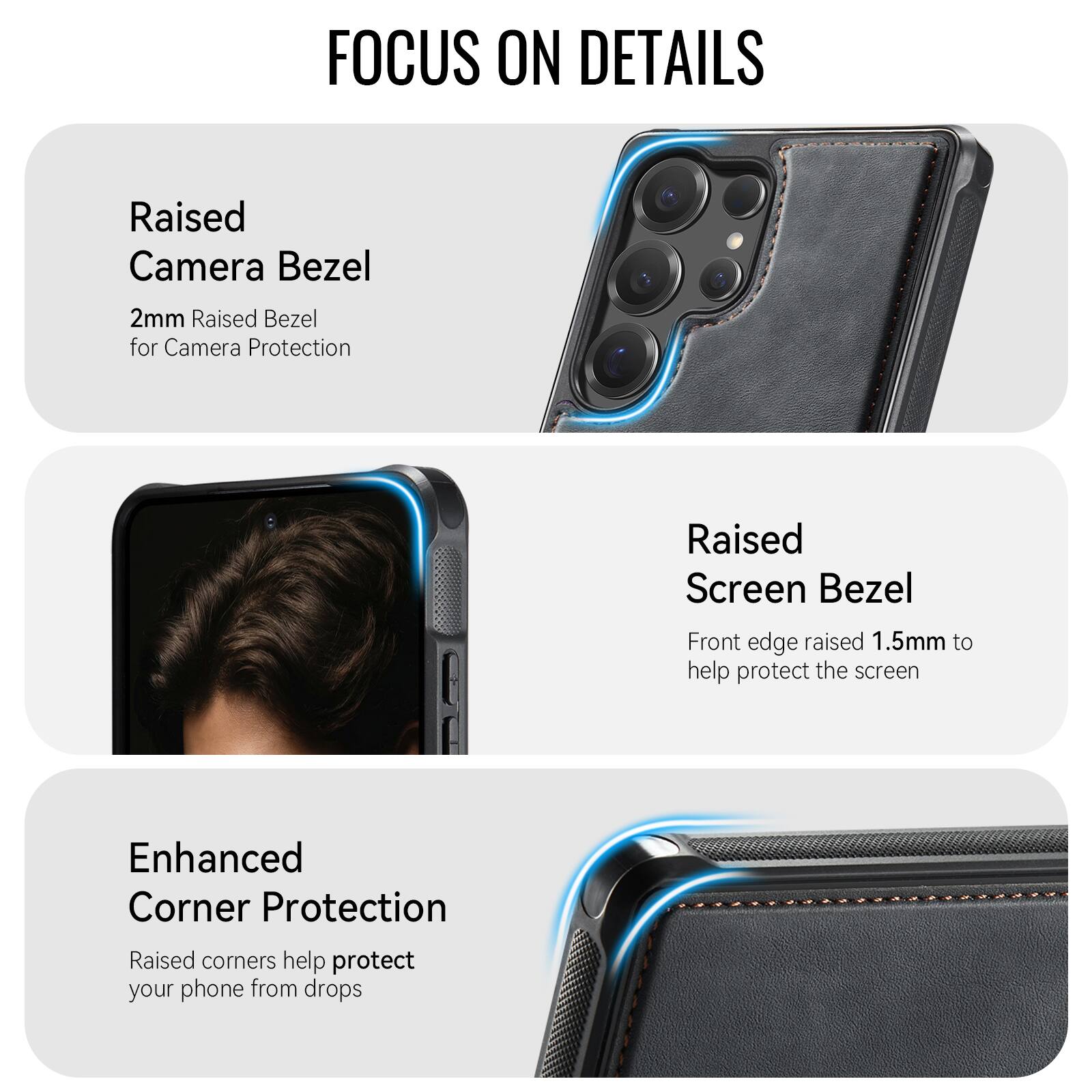 FOCUS ON DETAILS

Raised Camera Bezel
2mm Raised Bezel for Camera Protection

Raised Screen Bezel
Front edge raised 1.5mm to help protect the screen

Enhanced Corner Protection
Raised corners help protect your phone from drops