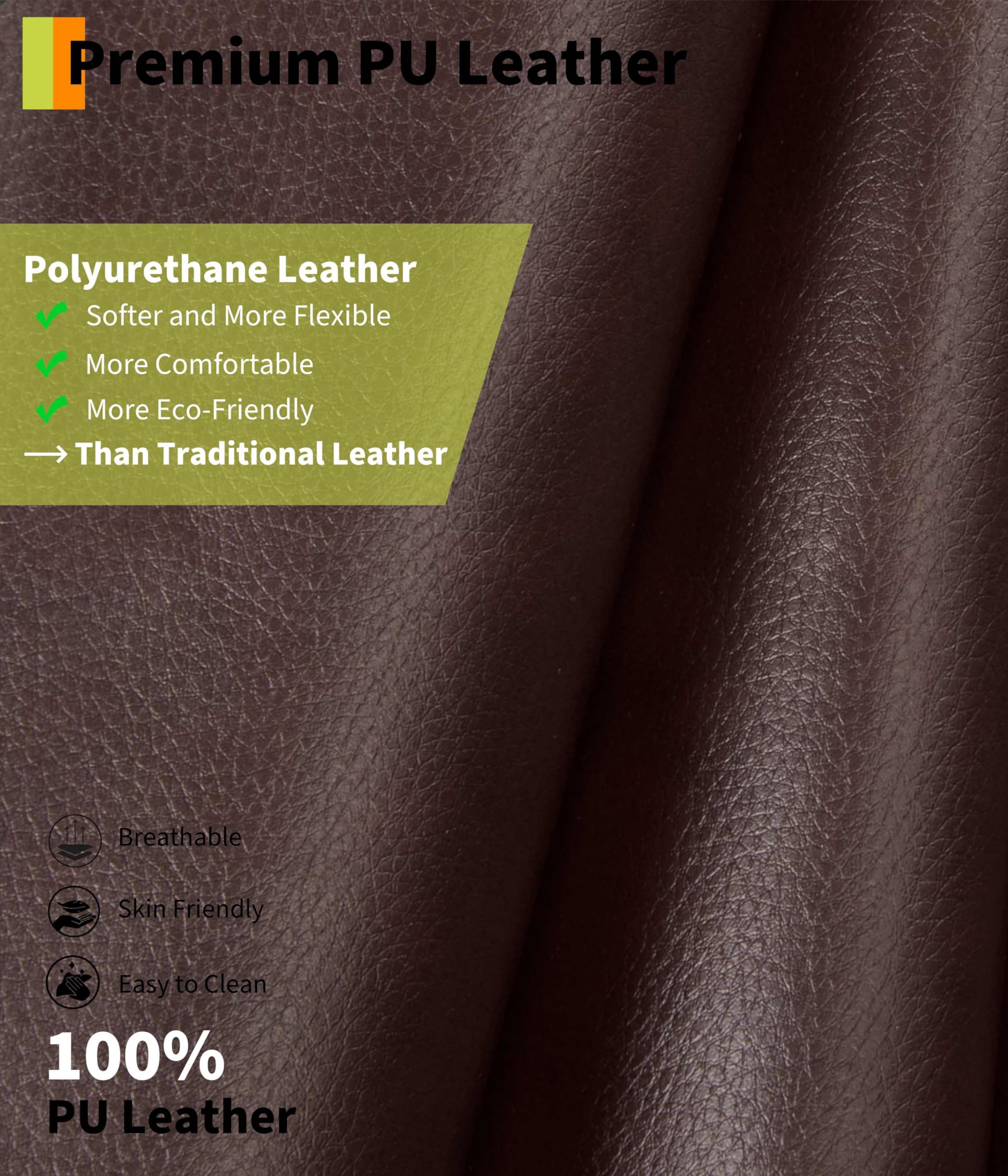 Premium PU Leather

Polyurethane Leather
- Softer and More Flexible
- More Comfortable
- More Eco-Friendly
- Than Traditional Leather

Breathable
Skin Friendly
Easy to Clean

100% PU Leather