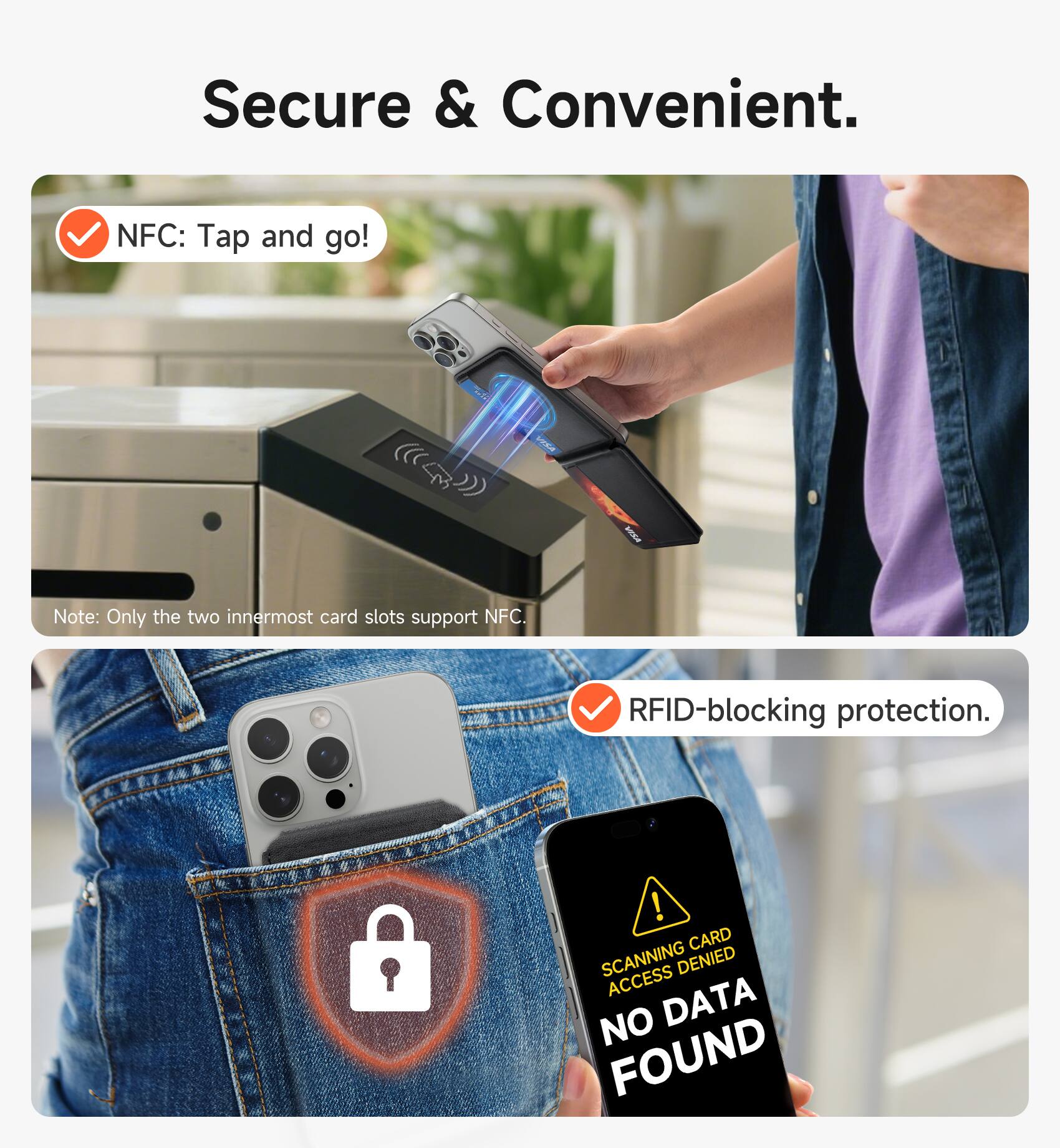 Secure & Convenient.  
NFC: Tap and go!  
Note: Only the two innermost card slots support NFC.  
RFID-blocking protection.  
CARD SCANNING DENIED  
ACCESS NO DATA FOUND