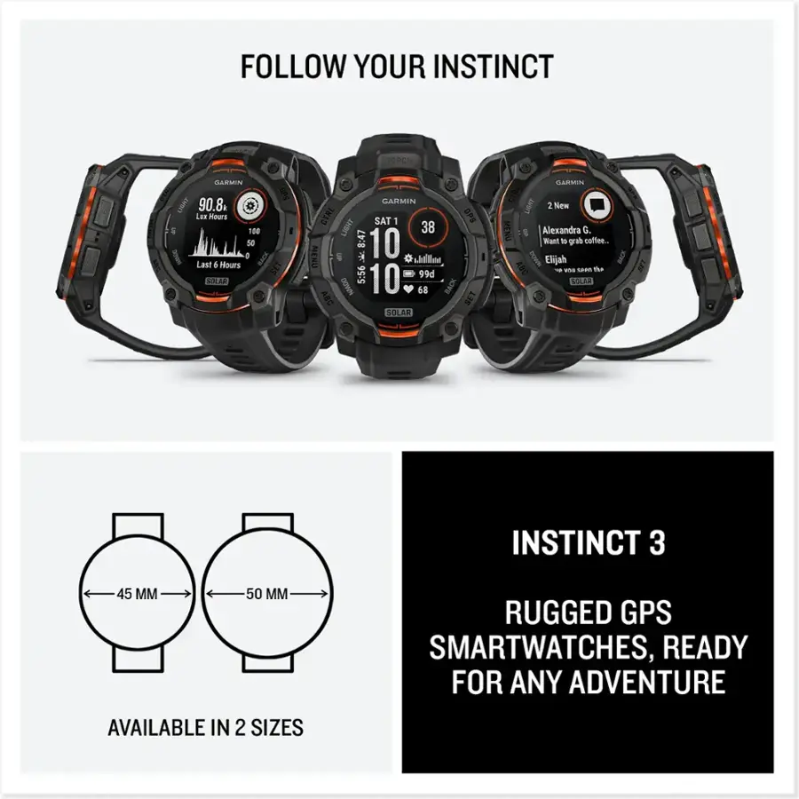 Follow Your Instinct. ToroH Barmin SPS LIGHT 90.8 Lumens. 100 meters. 50 hours. 0 Battery. Last 4 hours. SET SUN GARMIN CTRL SAT 1 GPS LIGHT 38 Lumens. 8:47 hours. 10 meters. MENU. 5:56 hours. 99d Nm. 10 meters. BACK. Alexandra G. Want to grab coffee. DOWN. Elijah. BACK. ABC. SOLAR. INSTINCT 3. 45 MM. 50 M. RUGGED GPS SMARTWATCHES, READY FOR ANY ADVENTURE. AVAILABLE IN 2 SIZES.