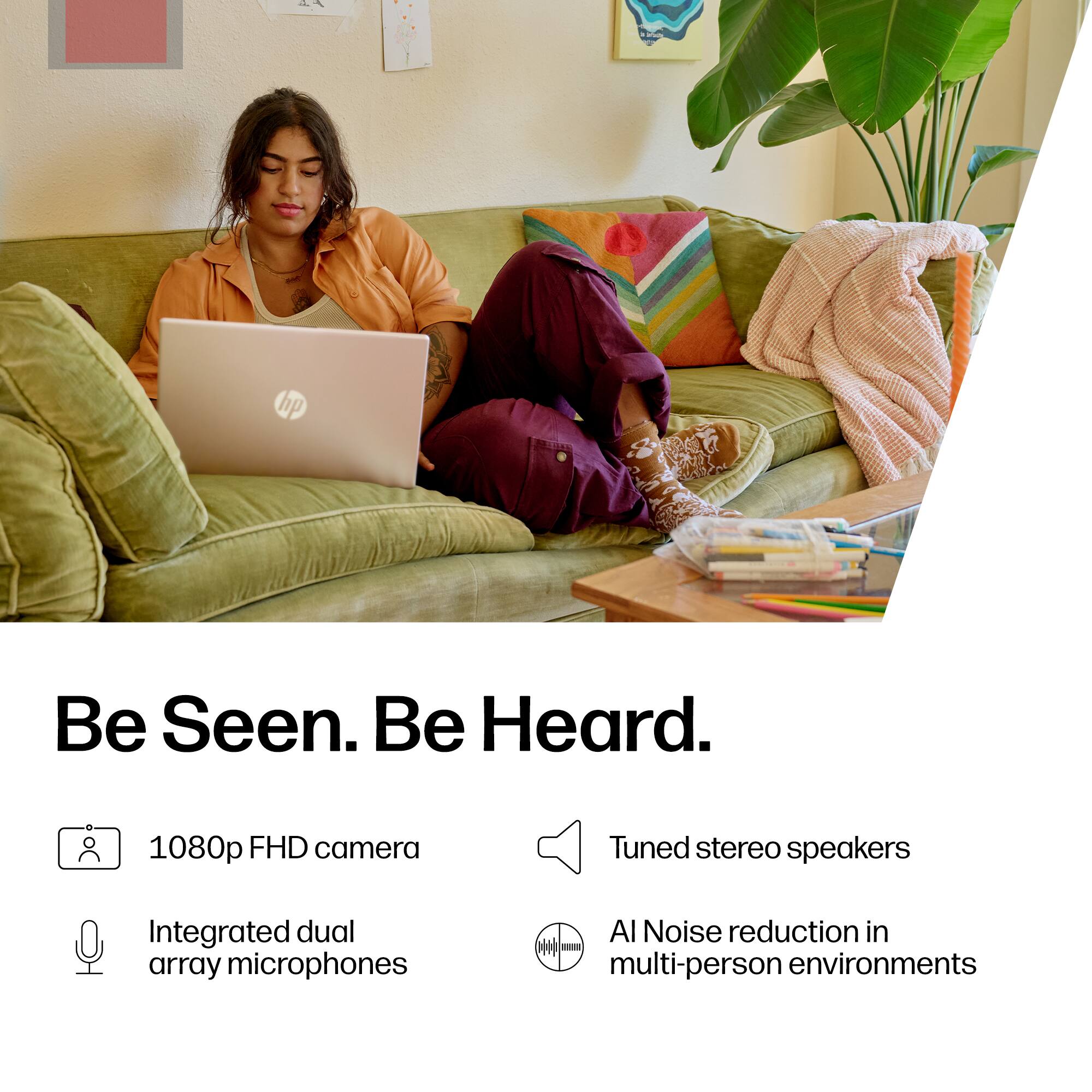 24  
hp  
Be Seen. Be Heard.  
1080p FHD camera  
Tuned stereo speakers  
Integrated dual array microphones  
AI Noise reduction in multi-person environments