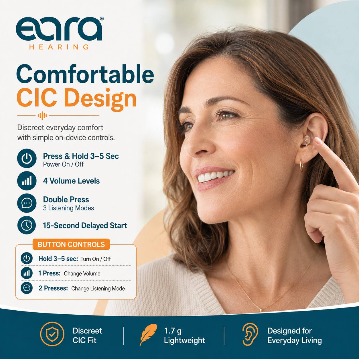 eara HEARING

Comfortable CIC Design

Discreet everyday comfort with simple on-device controls.

- Press & Hold 3-5 Sec Power On/Off
- 4 Volume Levels
- Double Press 3 Listening Modes
- 15-Second Delayed Start

BUTTON CONTROLS
- Hold 3-5 sec: Turn On/Off
- 1 Press: Change Volume
- 2 Presses: Change Listening Mode

Discreet CIC Fit
1.7 g Lightweight
Designed for Everyday Living