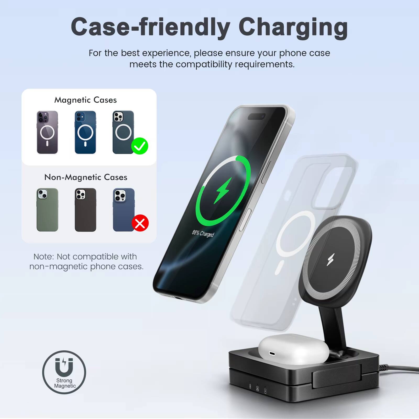 Case-friendly Charging

For the best experience, please ensure your phone case meets the compatibility requirements.

Magnetic Cases  
Non-Magnetic Cases

Note: Not compatible with non-magnetic phone cases.

88% Charged

Strong Magnetic