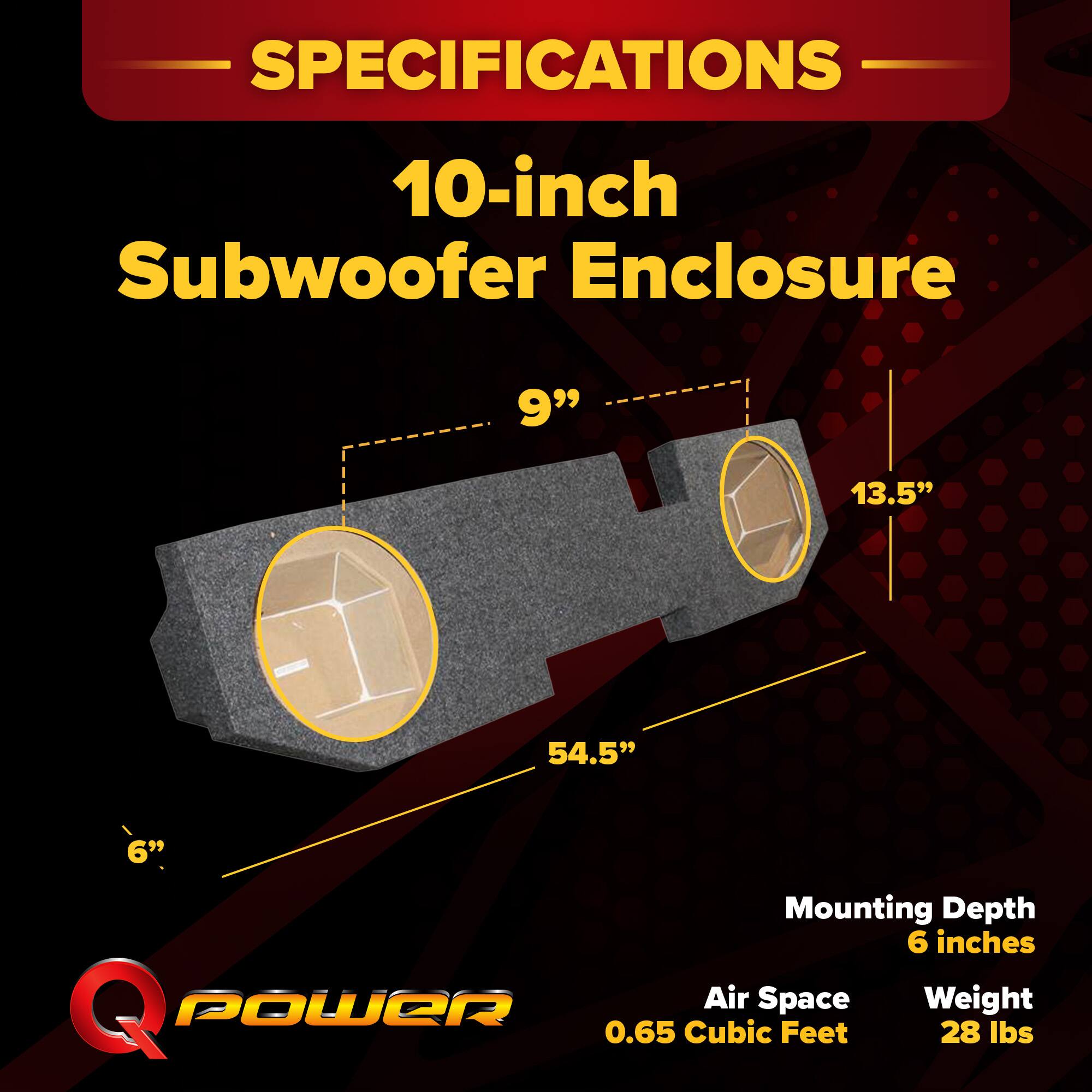 SPECIFICATIONS  
10-inch Subwoofer Enclosure  
9" x 13.5" x 54.5"  
Mounting Depth: 6 inches  
Air Space: 0.65 Cubic Feet  
Weight: 28 lbs