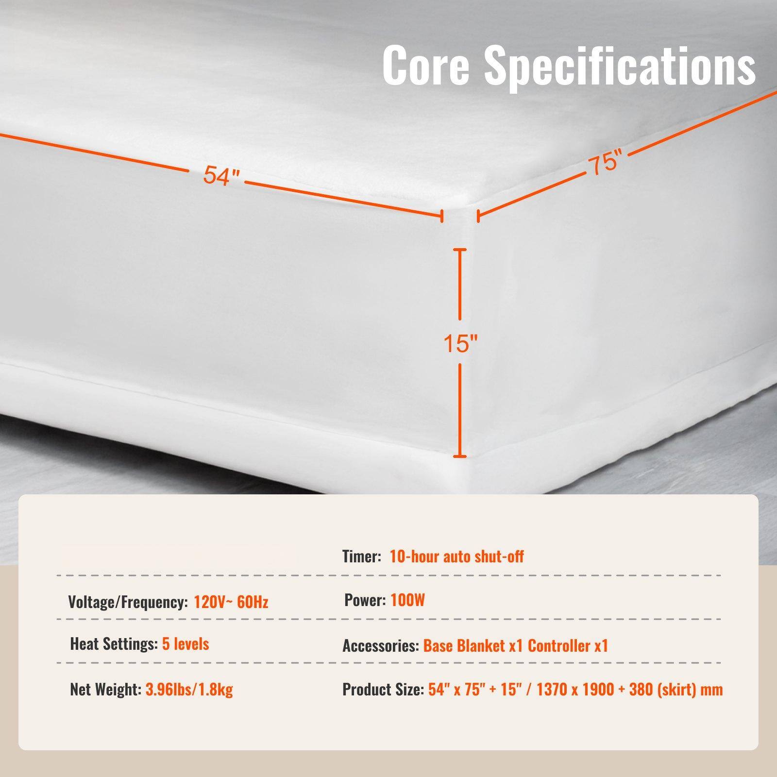 Core Specifications

- **Dimensions:**
  - 54" x 75" + 15" / 1370 x 1900 + 380 (skirt) mm

- **Timer:**
  - 10-hour auto shut-off

- **Voltage/Frequency:**
  - 120V - 60Hz

- **Power:**
  - 100W

- **Heat Settings:**
  - 5 levels

- **Accessories:**
  - Base Blanket x1
  - Controller x1

- **Net Weight:**
  - 3.96lbs / 1.8kg

- **Product Size:**
  - 54" x 75" + 15" / 1370 x 1900 + 380 (skirt) mm