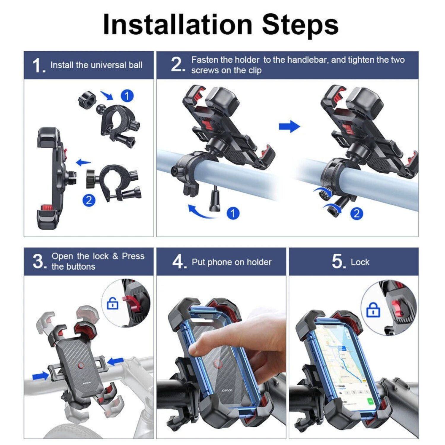 Installation Steps

1. Install the universal ball
2. Fasten the holder to the handlebar, and tighten the two screws on the clip
3. Open the lock & Press the buttons
4. Put phone on holder
5. Lock