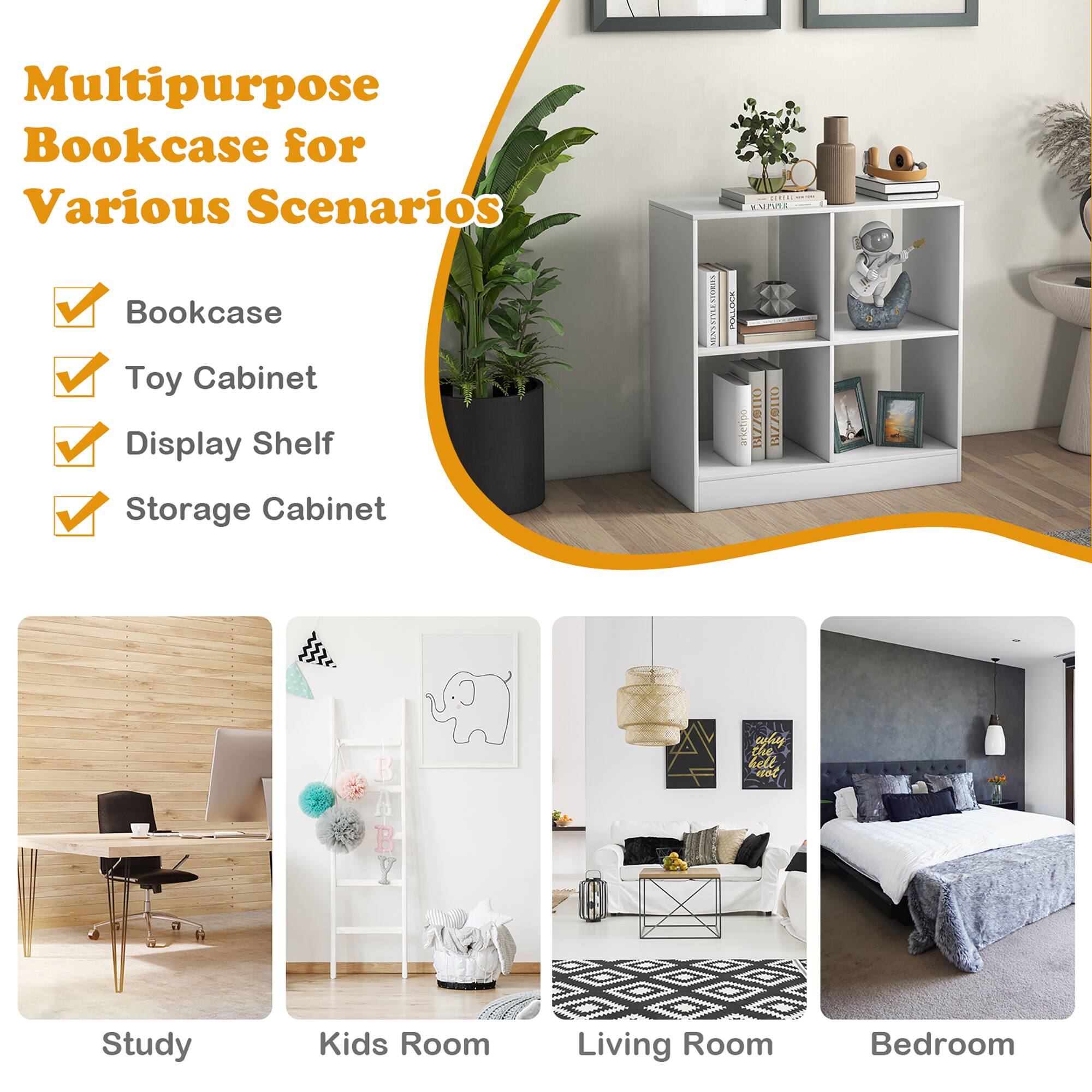 Multipurpose Bookcase for Various Scenarios

Bookcase
Toy Cabinet
Display Shelf
Storage Cabinet

Study
Kids Room
Living Room
Bedroom