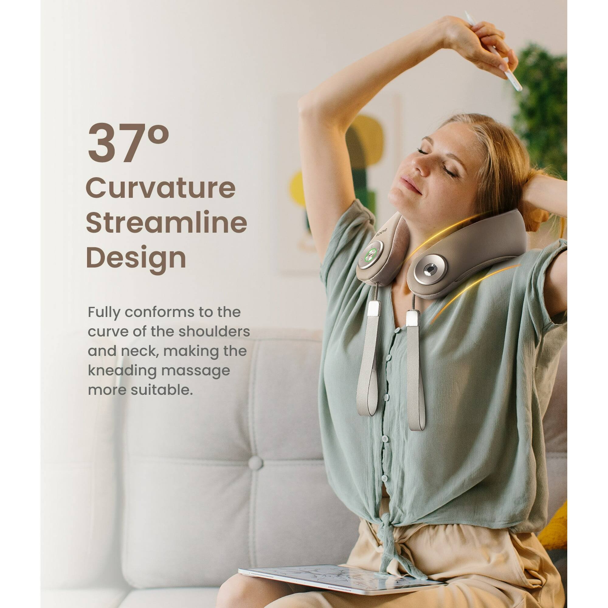 37° Curvature Streamline Design

Fully conforms to the curve of the shoulders and neck, making the kneading massage more suitable.