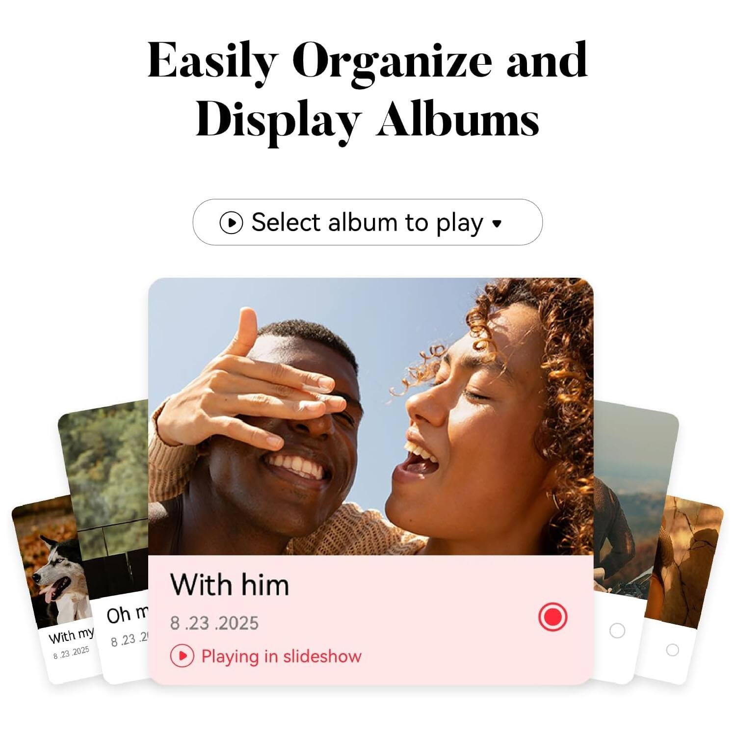 Easily Organize and Display Albums

Select album to play

With him  
8.23.2025  
Playing in slideshow

With my  
8.23.2025