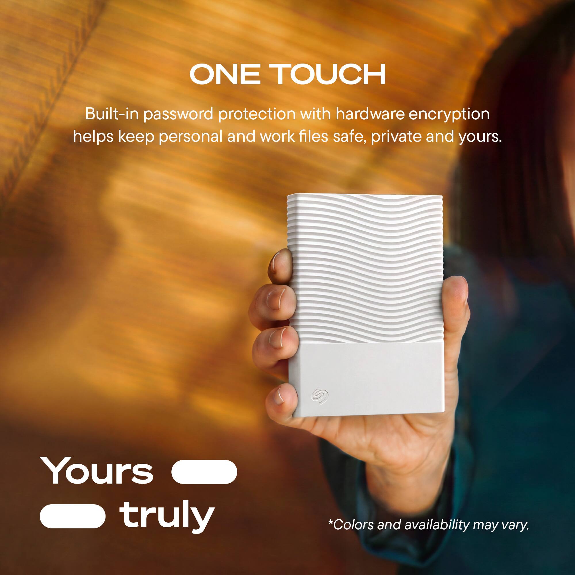 ONE TOUCH

Built-in password protection with hardware encryption helps keep personal and work files safe, private and yours.

Yours truly

*Colors and availability may vary.
