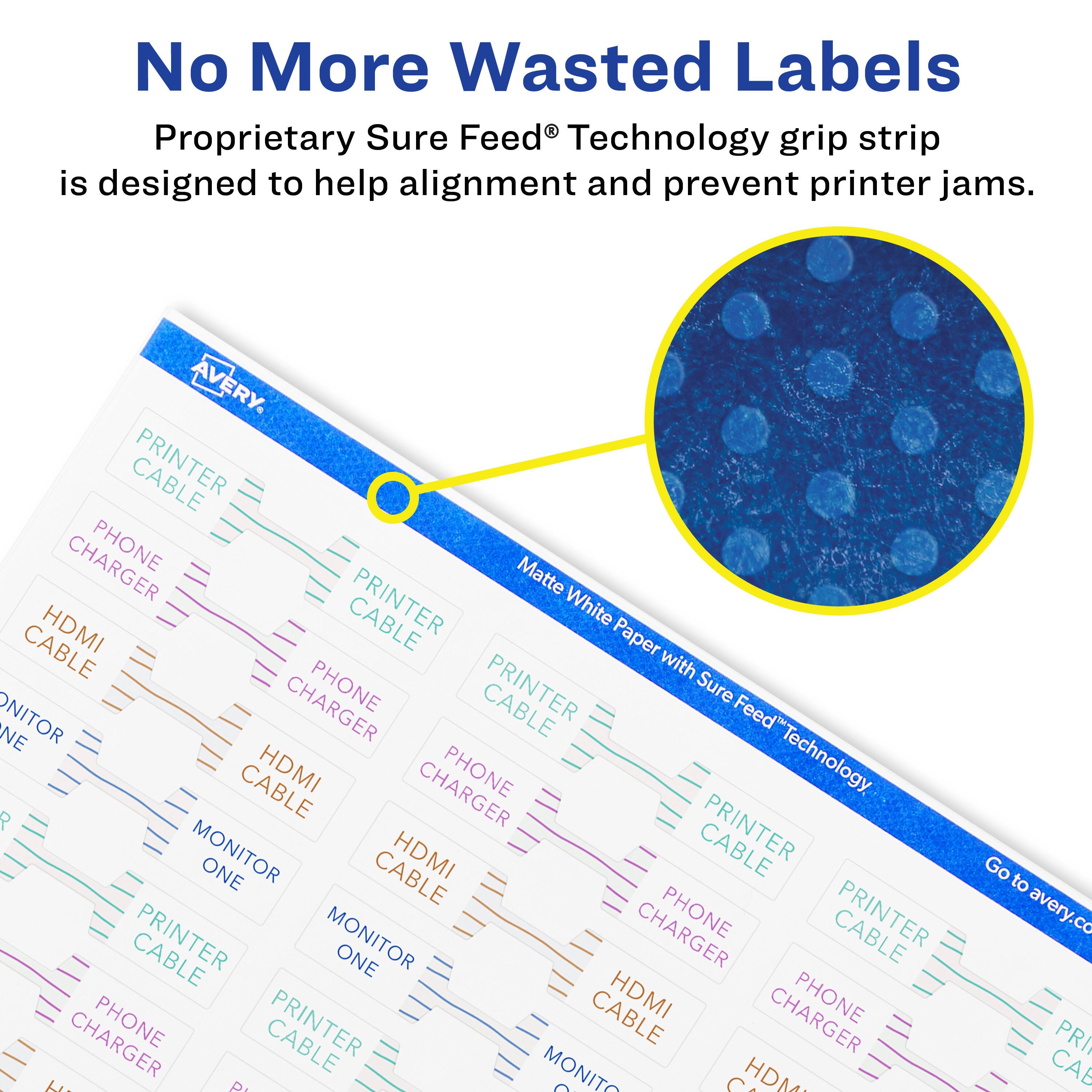 No More Wasted Labels

Proprietary Sure Feed® Technology grip strip is designed to help alignment and prevent printer jams.

AVERY

CABLE PHONE
Matte HDMI PRINTER White Paper CABLE with CHARGER PHONE CABLE Sure Feed NE ONITOR CABLE HDMI PHONE "Technology P PRINTER MONITOR ONE CABLE HDMI MONITOR PHONE PRINTER bi A MONITO O S HDM Go to avery.co PRI CAB