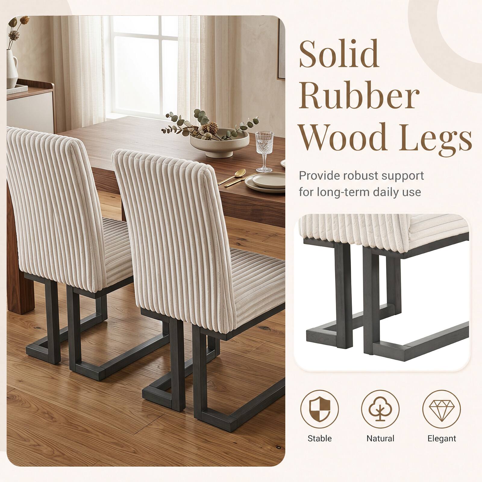 Solid Rubber Wood Legs Provide robust support for long-term daily use

Stable
Natural
Elegant
